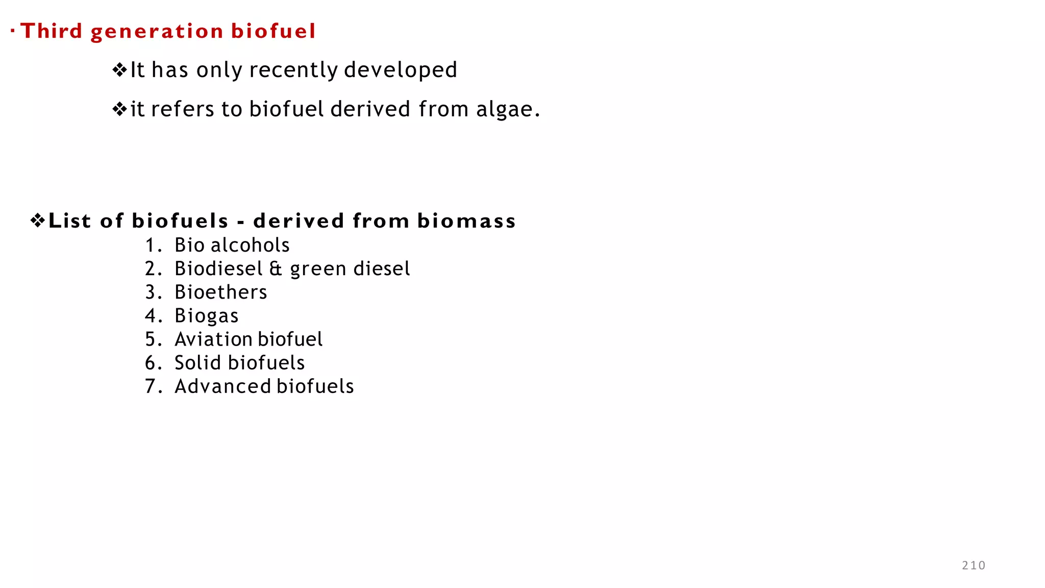 210
▪ Third generation biofuel
❖It has only recently developed
❖it refers to biofuel derived from algae.
❖List of biofuels - derived from biomass
1. Bio alcohols
2. Biodiesel & green diesel
3. Bioethers
4. Biogas
5. Aviation biofuel
6. Solid biofuels
7. Advanced biofuels
 