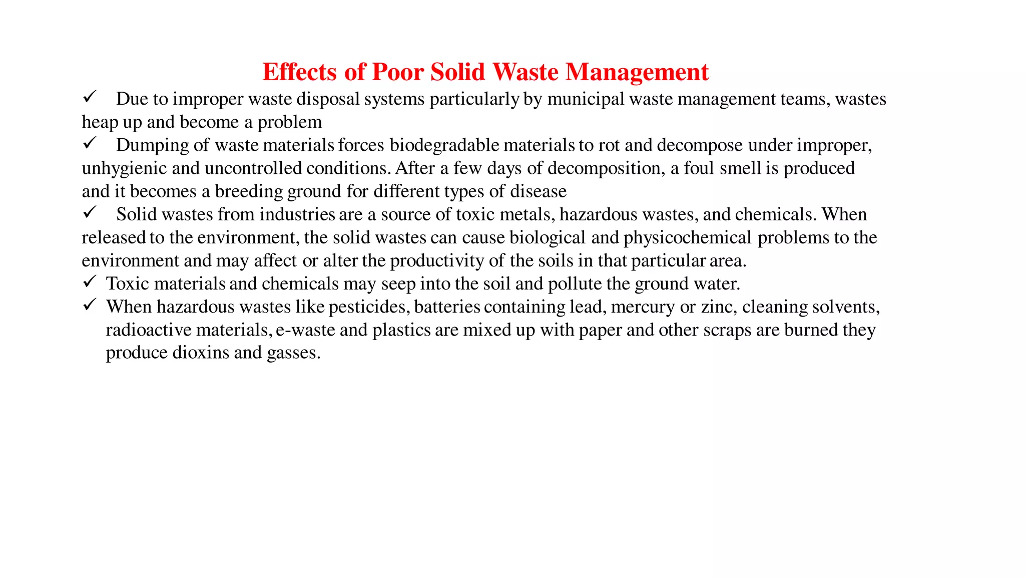 Effects of Poor Solid Waste Management
 Due to improper waste disposal systems particularly by municipal waste management teams, wastes
heap up and become a problem
 Dumping of waste materials forces biodegradable materials to rot and decompose under improper,
unhygienic and uncontrolled conditions.After a few days of decomposition, a foul smell is produced
and it becomes a breeding ground for different types of disease
 Solid wastes from industries are a source of toxic metals, hazardous wastes, and chemicals. When
released to the environment, the solid wastes can cause biological and physicochemical problems to the
environment and may affect or alter the productivity of the soils in that particular area.
 Toxic materials and chemicals may seep into the soil and pollute the ground water.
 When hazardous wastes like pesticides, batteries containing lead, mercury or zinc, cleaning solvents,
radioactive materials,e-waste and plastics are mixed up with paper and other scraps are burned they
produce dioxins and gasses.
 