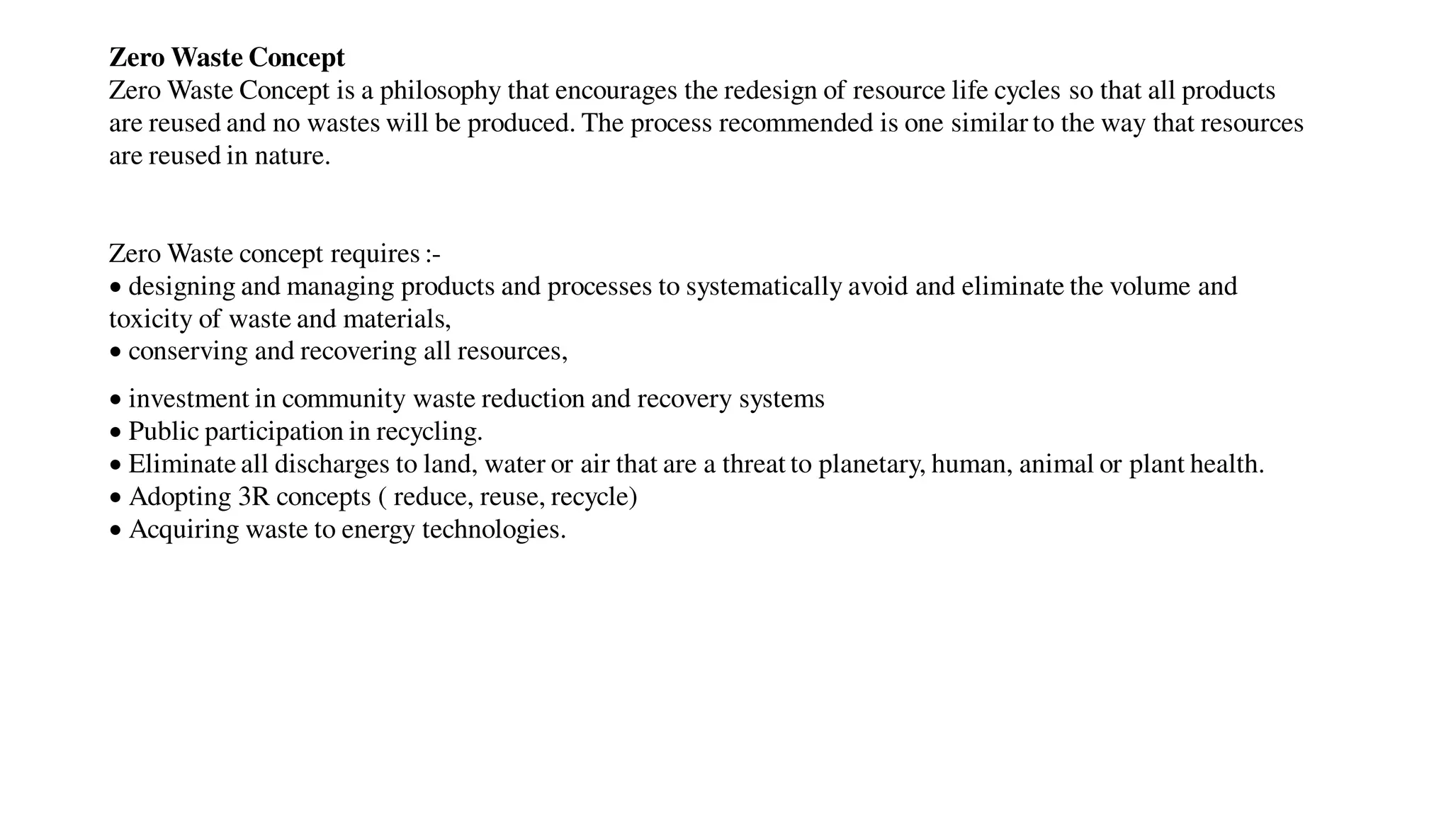 Zero Waste Concept
Zero Waste Concept is a philosophy that encourages the redesign of resource life cycles so that all products
are reused and no wastes will be produced. The process recommended is one similar to the way that resources
are reused in nature.
Zero Waste concept requires :-
 designing and managing products and processes to systematically avoid and eliminate the volume and
toxicity of waste and materials,
 conserving and recovering all resources,
 investment in community waste reduction and recovery systems
 Public participation in recycling.
 Eliminate all discharges to land, water or air that are a threat to planetary, human, animal or plant health.
 Adopting 3R concepts ( reduce, reuse, recycle)
 Acquiring waste to energy technologies.
 