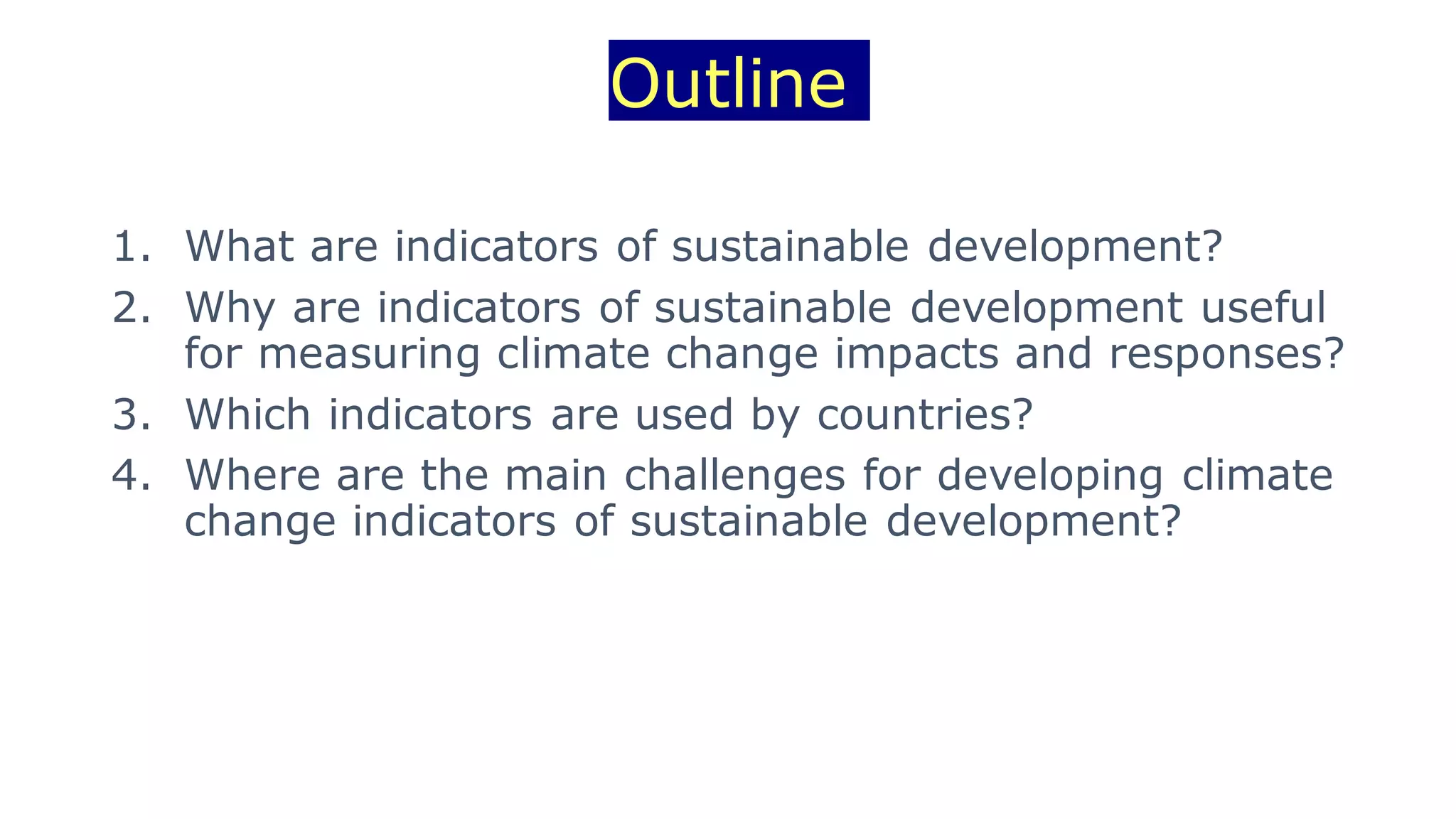 Outline
1. What are indicators of sustainable development?
2. Why are indicators of sustainable development useful
for measuring climate change impacts and responses?
3. Which indicators are used by countries?
4. Where are the main challenges for developing climate
change indicators of sustainable development?
 