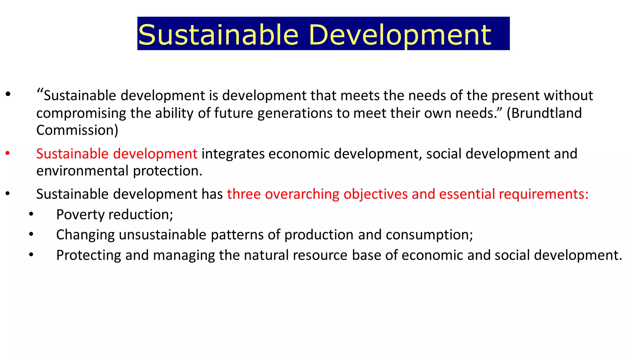 Sustainable Development
• “Sustainable development is development that meets the needs of the present without
compromising the ability of future generations to meet their own needs.” (Brundtland
Commission)
• Sustainable development integrates economic development, social development and
environmental protection.
• Sustainable development has three overarching objectives and essential requirements:
• Poverty reduction;
• Changing unsustainable patterns of production and consumption;
• Protecting and managing the natural resource base of economic and social development.
 