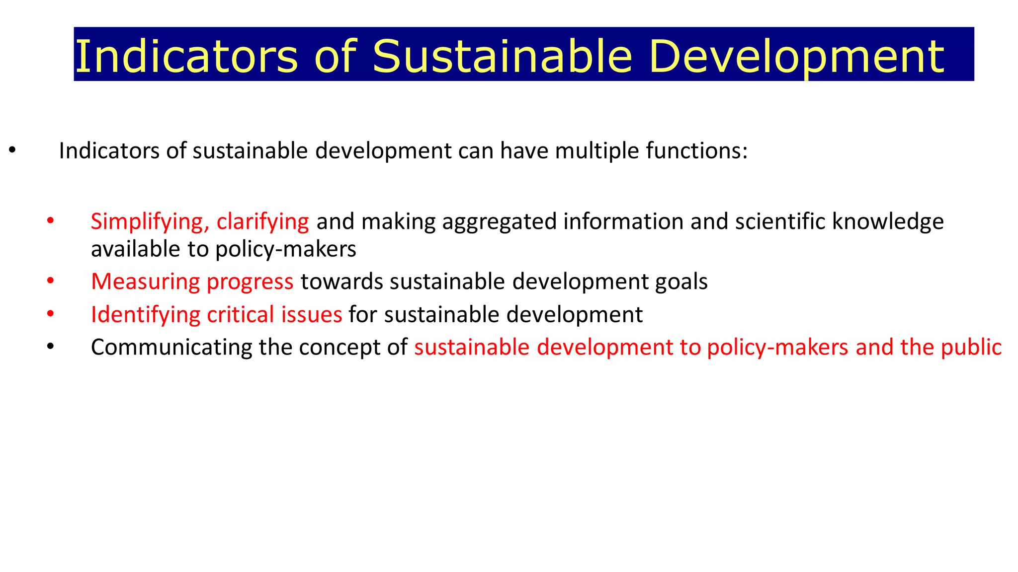 Indicators of Sustainable Development
• Indicators of sustainable development can have multiple functions:
• Simplifying, clarifying and making aggregated information and scientific knowledge
available to policy-makers
• Measuring progress towards sustainable development goals
• Identifying critical issues for sustainable development
• Communicating the concept of sustainable development to policy-makers and the public
 