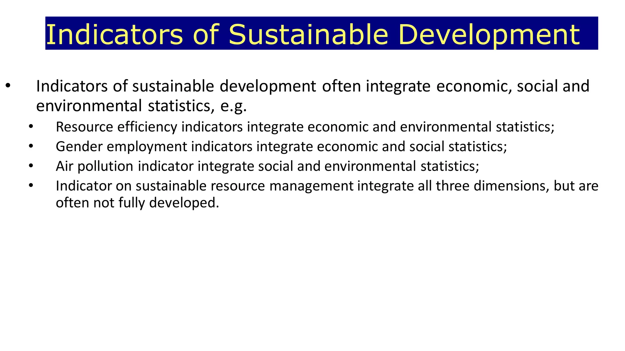 Indicators of Sustainable Development
• Indicators of sustainable development often integrate economic, social and
environmental statistics, e.g.
• Resource efficiency indicators integrate economic and environmental statistics;
• Gender employment indicators integrate economic and social statistics;
• Air pollution indicator integrate social and environmental statistics;
• Indicator on sustainable resource management integrate all three dimensions, but are
often not fully developed.
 