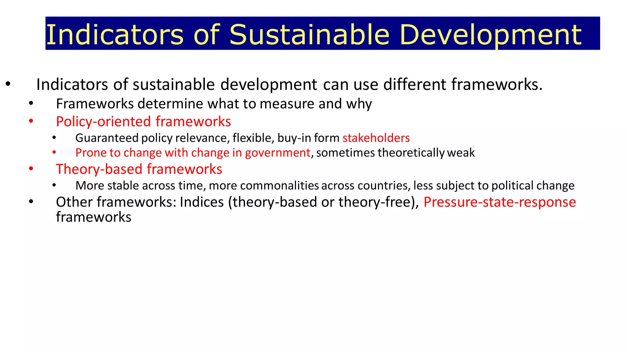 Indicators of Sustainable Development
• Indicators of sustainable development can use different frameworks.
• Frameworks determine what to measure and why
• Policy-oriented frameworks
• Guaranteed policy relevance, flexible, buy-in form stakeholders
• Prone to change with change in government, sometimes theoreticallyweak
• Theory-based frameworks
• More stable across time, more commonalities across countries, less subject to political change
• Other frameworks: Indices (theory-based or theory-free), Pressure-state-response
frameworks
 
