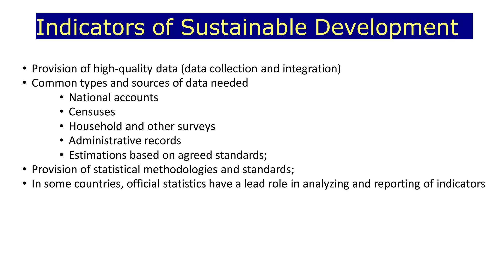 Indicators of Sustainable Development
• Provision of high-quality data (data collection and integration)
• Common types and sources of data needed
• National accounts
• Censuses
• Household and other surveys
• Administrative records
• Estimations based on agreed standards;
• Provision of statistical methodologies and standards;
• In some countries, official statistics have a lead role in analyzing and reporting of indicators
 