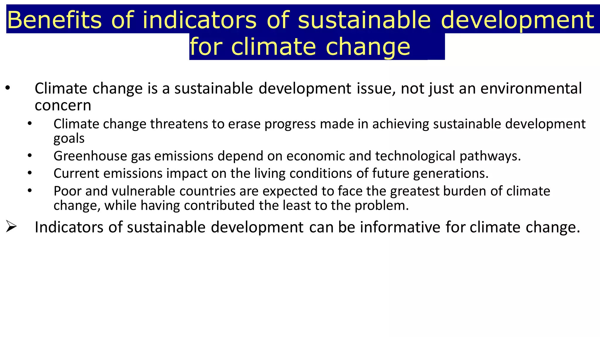 Benefits of indicators of sustainable development
for climate change
• Climate change is a sustainable development issue, not just an environmental
concern
• Climate change threatens to erase progress made in achieving sustainable development
goals
• Greenhouse gas emissions depend on economic and technological pathways.
• Current emissions impact on the living conditions of future generations.
• Poor and vulnerable countries are expected to face the greatest burden of climate
change, while having contributed the least to the problem.
 Indicators of sustainable development can be informative for climate change.
 