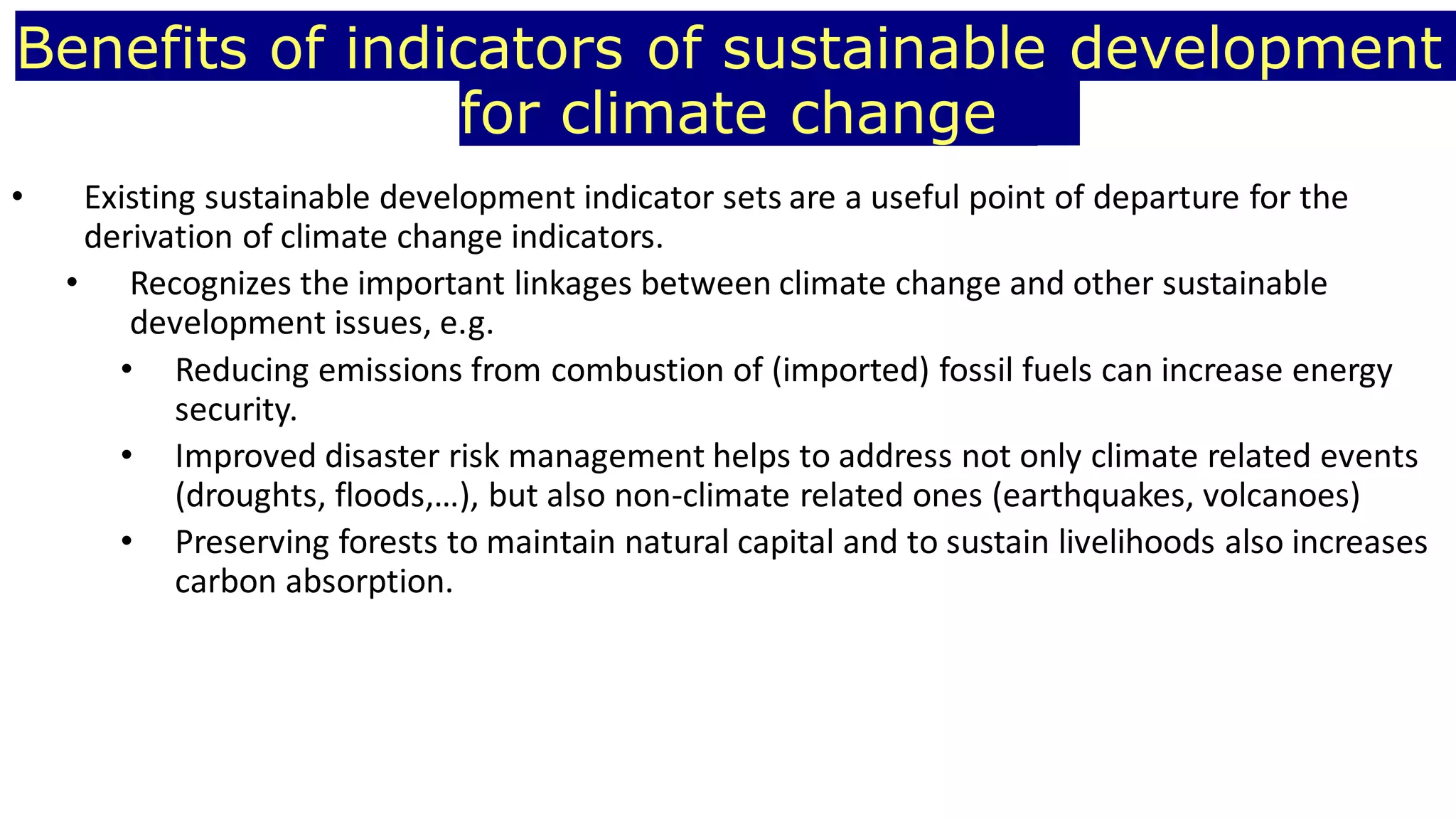 Benefits of indicators of sustainable development
for climate change
• Existing sustainable development indicator sets are a useful point of departure for the
derivation of climate change indicators.
• Recognizes the important linkages between climate change and other sustainable
development issues, e.g.
• Reducing emissions from combustion of (imported) fossil fuels can increase energy
security.
• Improved disaster risk management helps to address not only climate related events
(droughts, floods,…), but also non-climate related ones (earthquakes, volcanoes)
• Preserving forests to maintain natural capital and to sustain livelihoods also increases
carbon absorption.
 