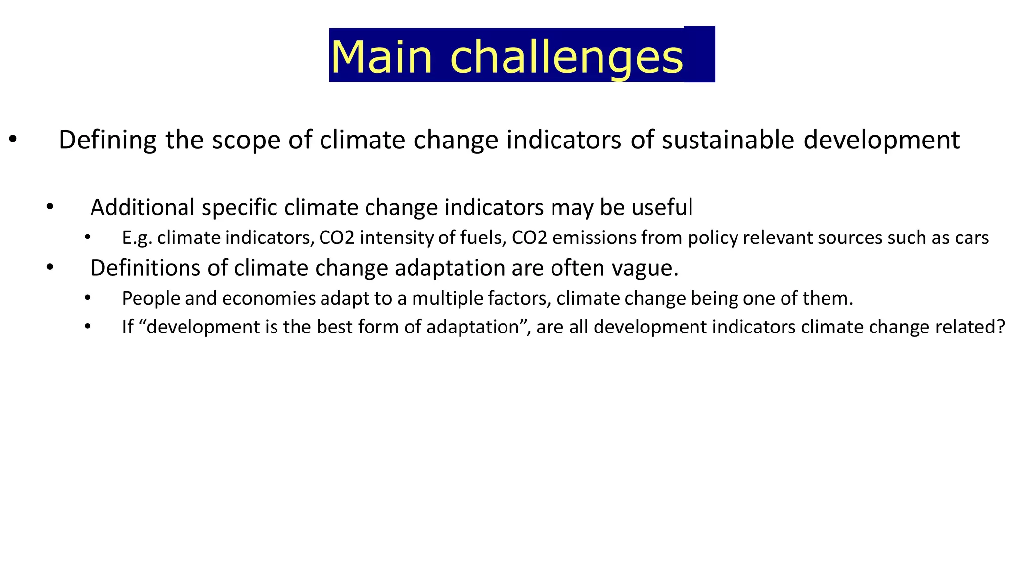 Main challenges
• Defining the scope of climate change indicators of sustainable development
• Additional specific climate change indicators may be useful
• E.g. climate indicators, CO2 intensity of fuels, CO2 emissions from policy relevant sources such as cars
• Definitions of climate change adaptation are often vague.
• People and economies adapt to a multiple factors, climate change being one of them.
• If “development is the best form of adaptation”, are all development indicators climate change related?
 