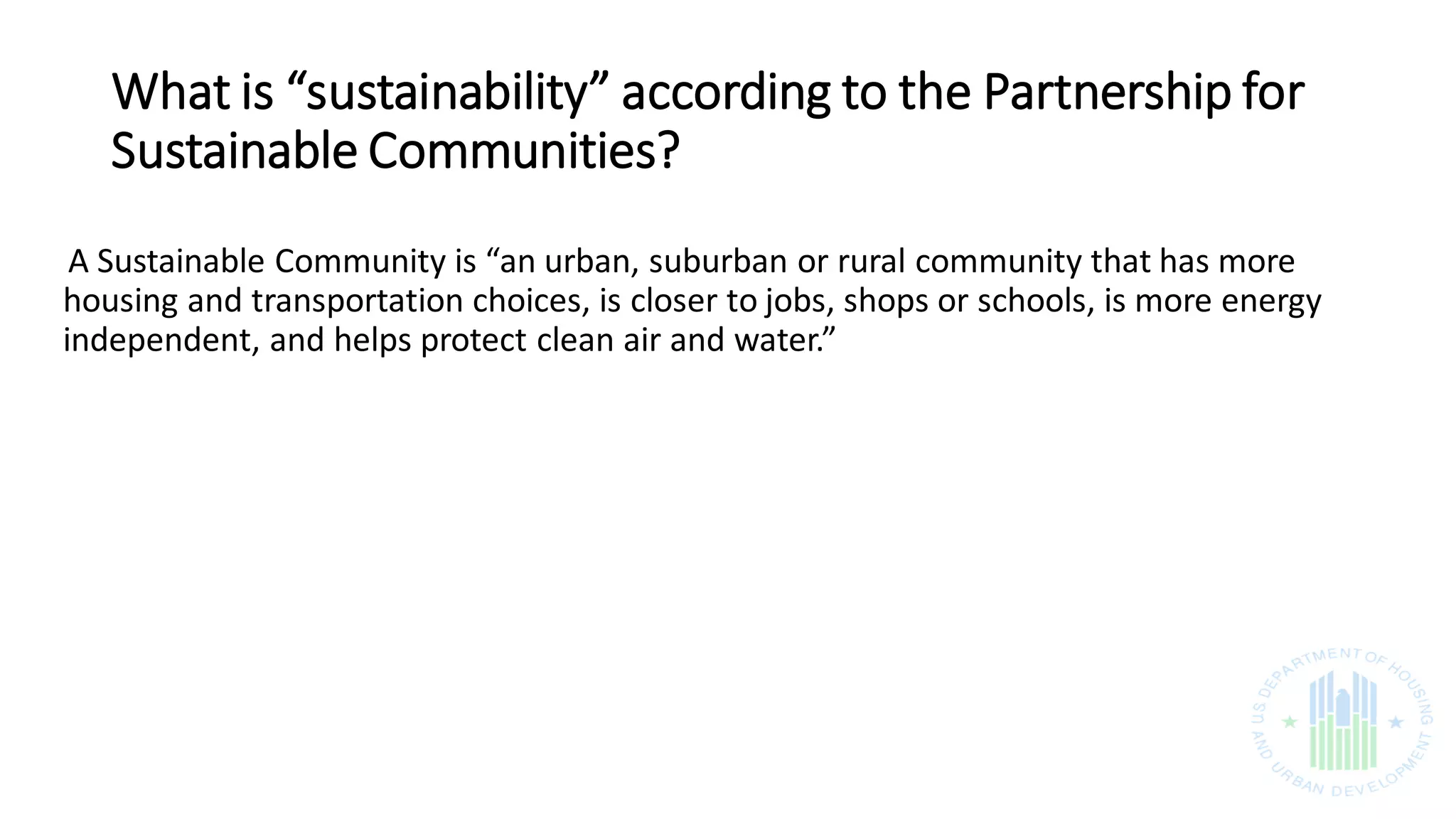 What is “sustainability” according to the Partnership for
Sustainable Communities?
A Sustainable Community is “an urban, suburban or rural community that has more
housing and transportation choices, is closer to jobs, shops or schools, is more energy
independent, and helps protect clean air and water.”
 
