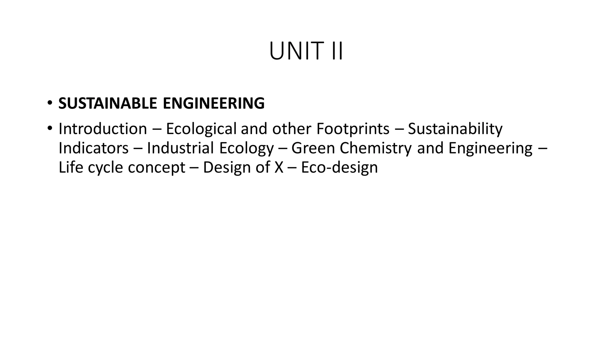 UNIT II
• SUSTAINABLE ENGINEERING
• Introduction – Ecological and other Footprints – Sustainability
Indicators – Industrial Ecology – Green Chemistry and Engineering –
Life cycle concept – Design of X – Eco-design
 