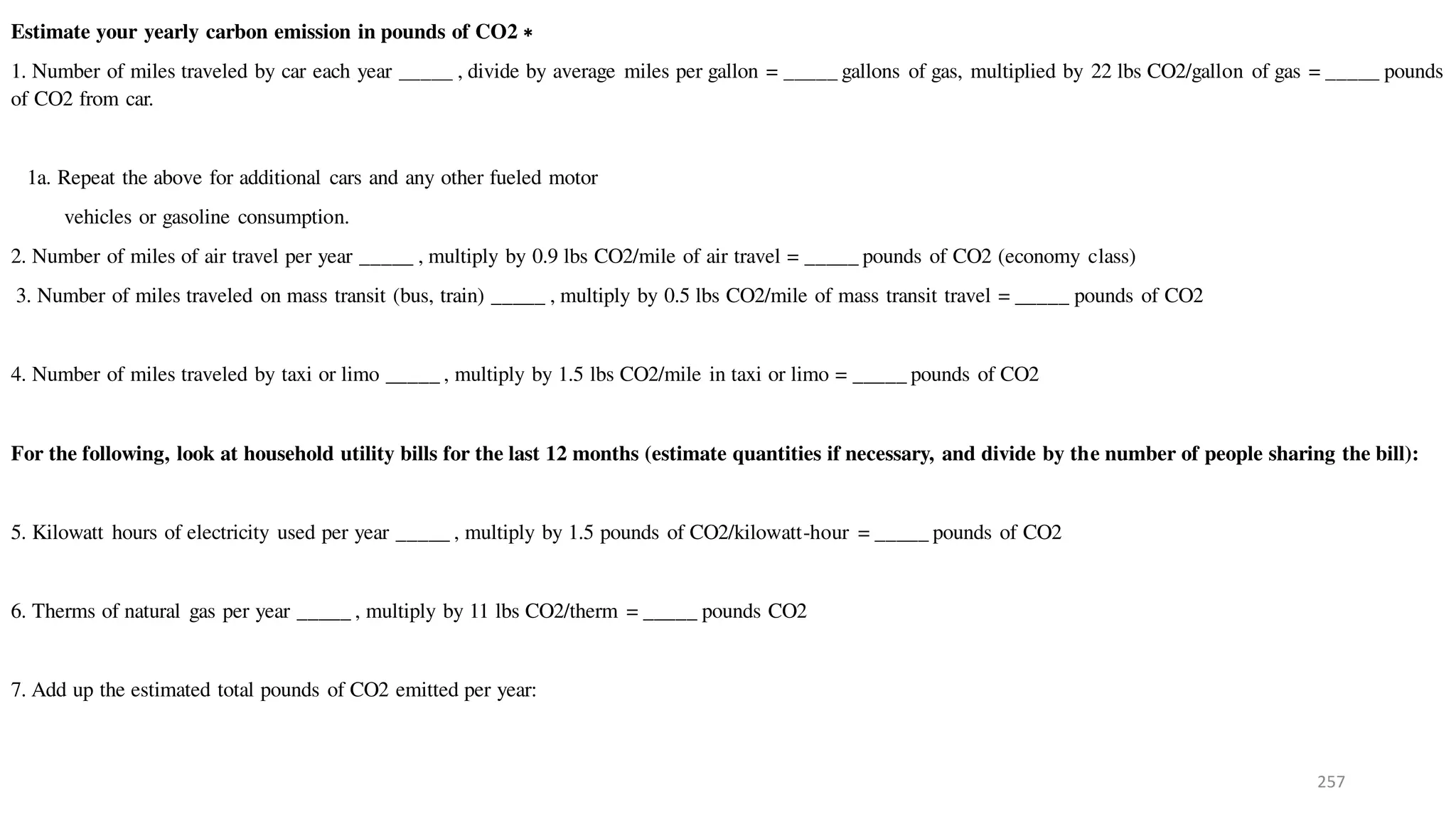 257
Estimate your yearly carbon emission in pounds of CO2 ∗
1. Number of miles traveled by car each year _____ , divide by average miles per gallon = _____ gallons of gas, multiplied by 22 lbs CO2/gallon of gas = _____ pounds
of CO2 from car.
1a. Repeat the above for additional cars and any other fueled motor
vehicles or gasoline consumption.
2. Number of miles of air travel per year _____ , multiply by 0.9 lbs CO2/mile of air travel = _____ pounds of CO2 (economy class)
3. Number of miles traveled on mass transit (bus, train) _____ , multiply by 0.5 lbs CO2/mile of mass transit travel = _____ pounds of CO2
4. Number of miles traveled by taxi or limo _____ , multiply by 1.5 lbs CO2/mile in taxi or limo = _____ pounds of CO2
For the following, look at household utility bills for the last 12 months (estimate quantities if necessary, and divide by the number of people sharing the bill):
5. Kilowatt hours of electricity used per year _____ , multiply by 1.5 pounds of CO2/kilowatt-hour = _____ pounds of CO2
6. Therms of natural gas per year _____ , multiply by 11 lbs CO2/therm = _____ pounds CO2
7. Add up the estimated total pounds of CO2 emitted per year:
 
