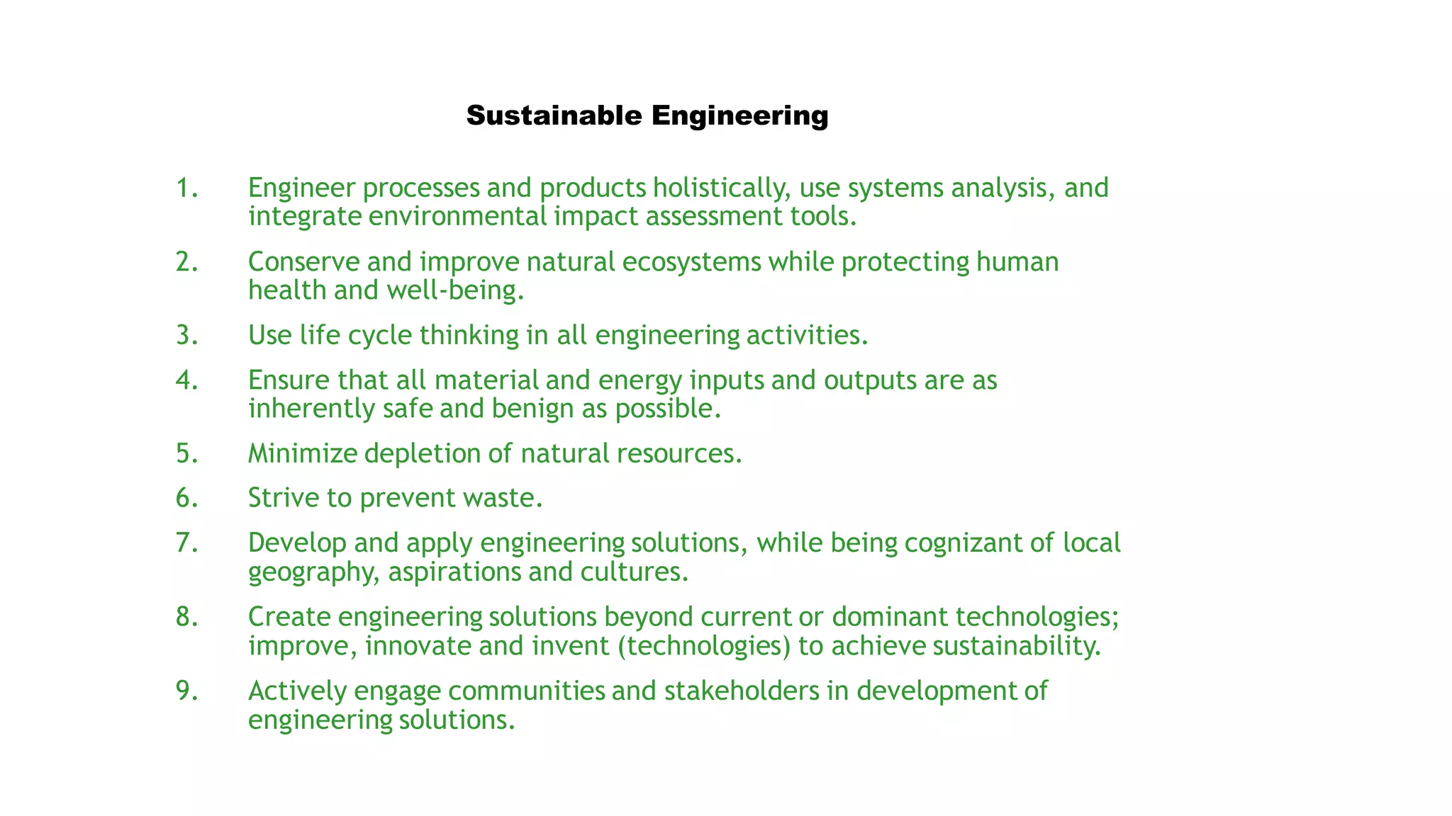 1. Engineer processes and products holistically, use systems analysis, and
integrate environmental impact assessment tools.
2. Conserve and improve natural ecosystems while protecting human
health and well-being.
3. Use life cycle thinking in all engineering activities.
4. Ensure that all material and energy inputs and outputs are as
inherently safe and benign as possible.
5. Minimize depletion of natural resources.
6. Strive to prevent waste.
7. Develop and apply engineering solutions, while being cognizant of local
geography, aspirations and cultures.
8. Create engineering solutions beyond current or dominant technologies;
improve, innovate and invent (technologies) to achieve sustainability.
9. Actively engage communities and stakeholders in development of
engineering solutions.
Sustainable Engineering
 