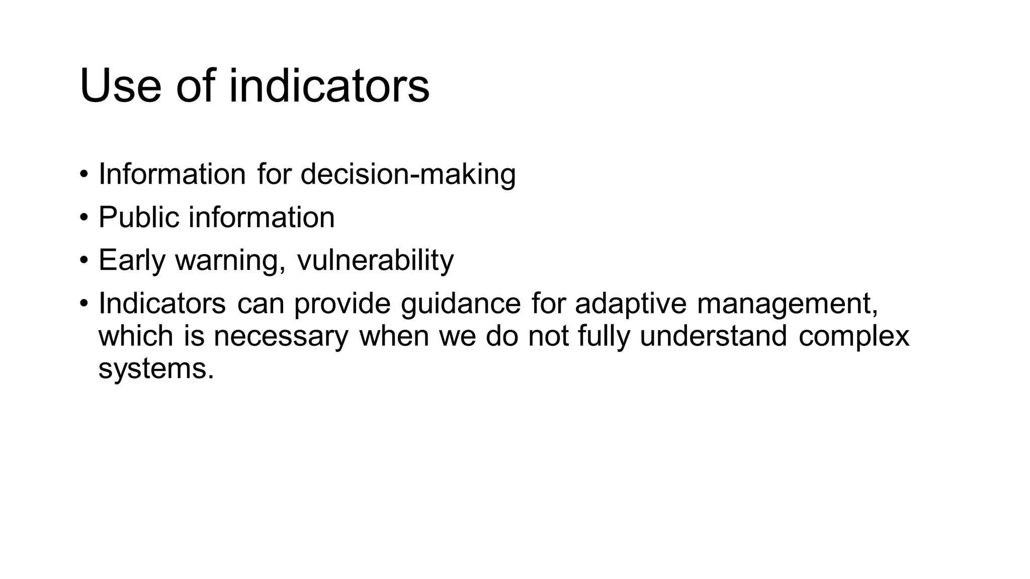 Use of indicators
• Information for decision-making
• Public information
• Early warning, vulnerability
• Indicators can provide guidance for adaptive management,
which is necessary when we do not fully understand complex
systems.
 