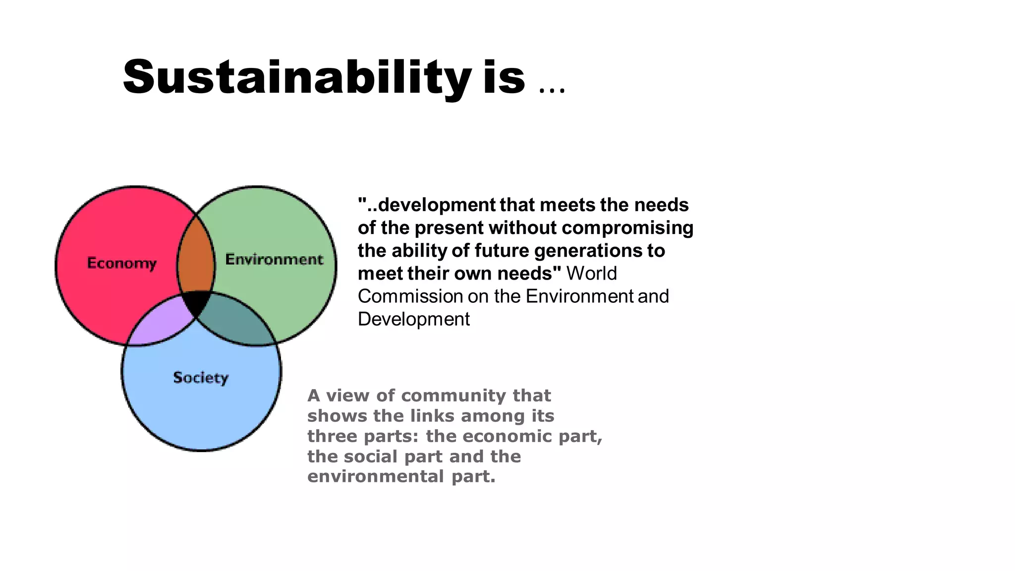 Sustainability is …
A view of community that
shows the links among its
three parts: the economic part,
the social part and the
environmental part.
"..development that meets the needs
of the present without compromising
the ability of future generations to
meet their own needs" World
Commission on the Environment and
Development
 