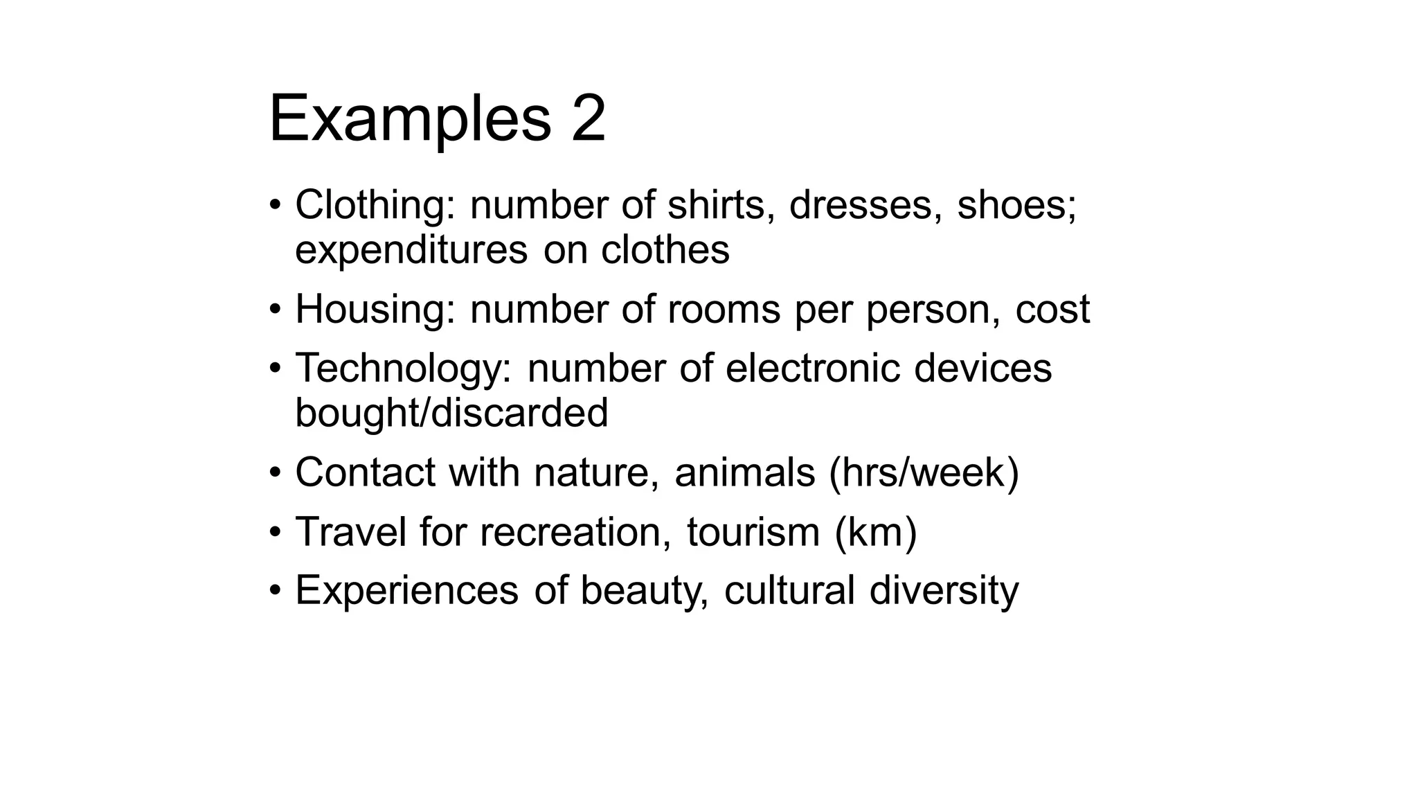 Examples 2
• Clothing: number of shirts, dresses, shoes;
expenditures on clothes
• Housing: number of rooms per person, cost
• Technology: number of electronic devices
bought/discarded
• Contact with nature, animals (hrs/week)
• Travel for recreation, tourism (km)
• Experiences of beauty, cultural diversity
 