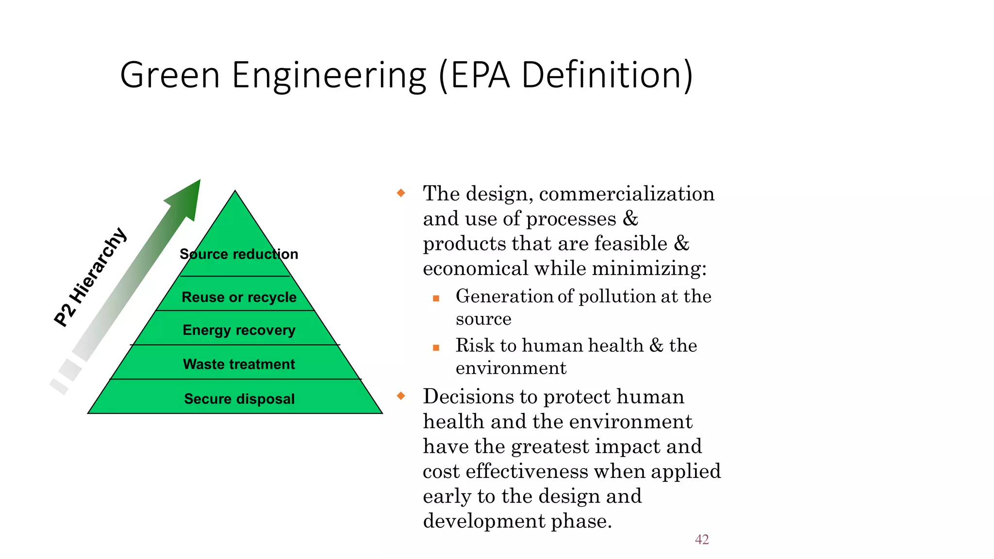 42
Green Engineering (EPA Definition)
Reuse or recycle
Energy recovery
Source reduction
Waste treatment
Secure disposal
 The design, commercialization
and use of processes &
products that are feasible &
economical while minimizing:
 Generation of pollution at the
source
 Risk to human health & the
environment
 Decisions to protect human
health and the environment
have the greatest impact and
cost effectiveness when applied
early to the design and
development phase.
 