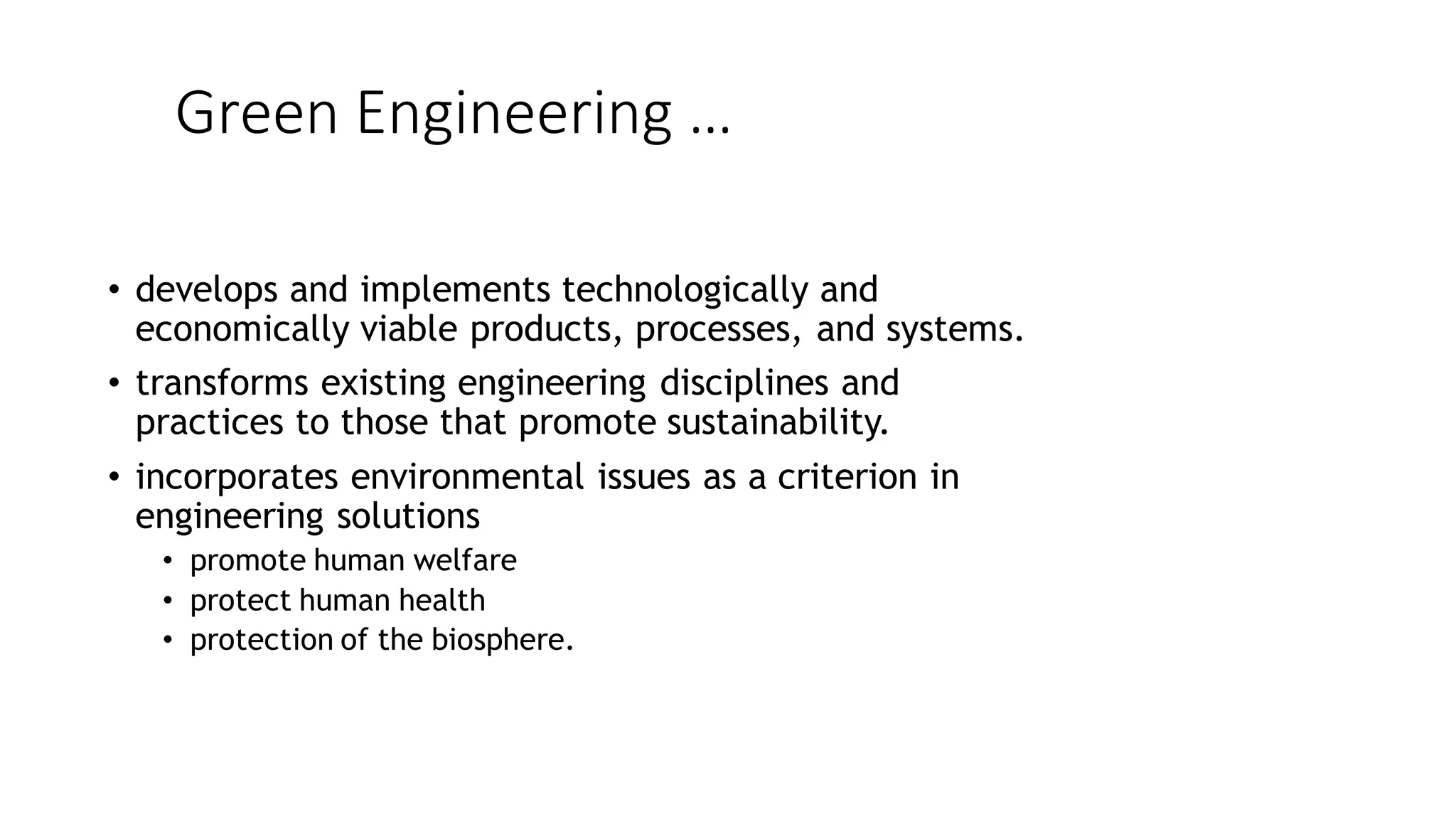 Green Engineering …
• develops and implements technologically and
economically viable products, processes, and systems.
• transforms existing engineering disciplines and
practices to those that promote sustainability.
• incorporates environmental issues as a criterion in
engineering solutions
• promote human welfare
• protect human health
• protection of the biosphere.
 