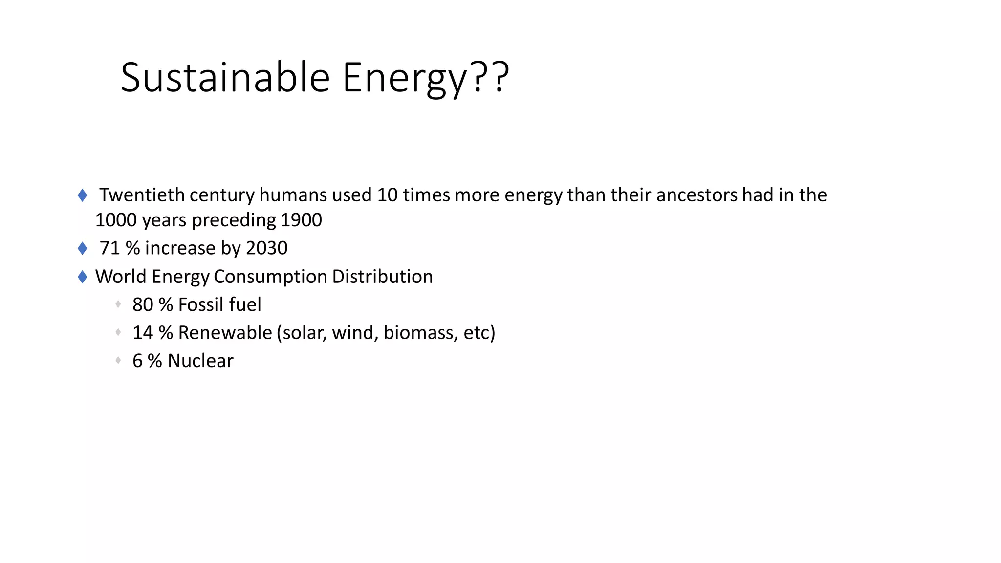 Sustainable Energy??
 Twentieth century humans used 10 times more energy than their ancestors had in the
1000 years preceding 1900
 71 % increase by 2030
 World Energy Consumption Distribution
 80 % Fossil fuel
 14 % Renewable (solar, wind, biomass, etc)
 6 % Nuclear
 