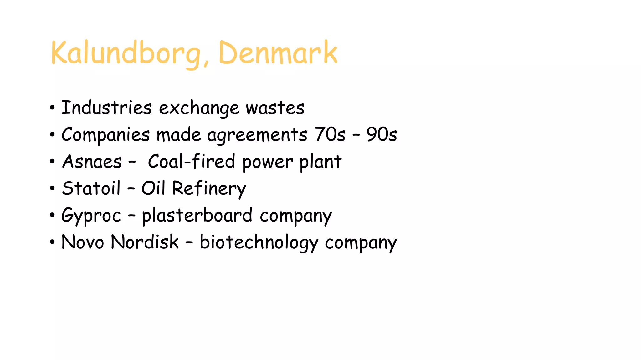 Kalundborg, Denmark
• Industries exchange wastes
• Companies made agreements 70s – 90s
• Asnaes – Coal-fired power plant
• Statoil – Oil Refinery
• Gyproc – plasterboard company
• Novo Nordisk – biotechnology company
 