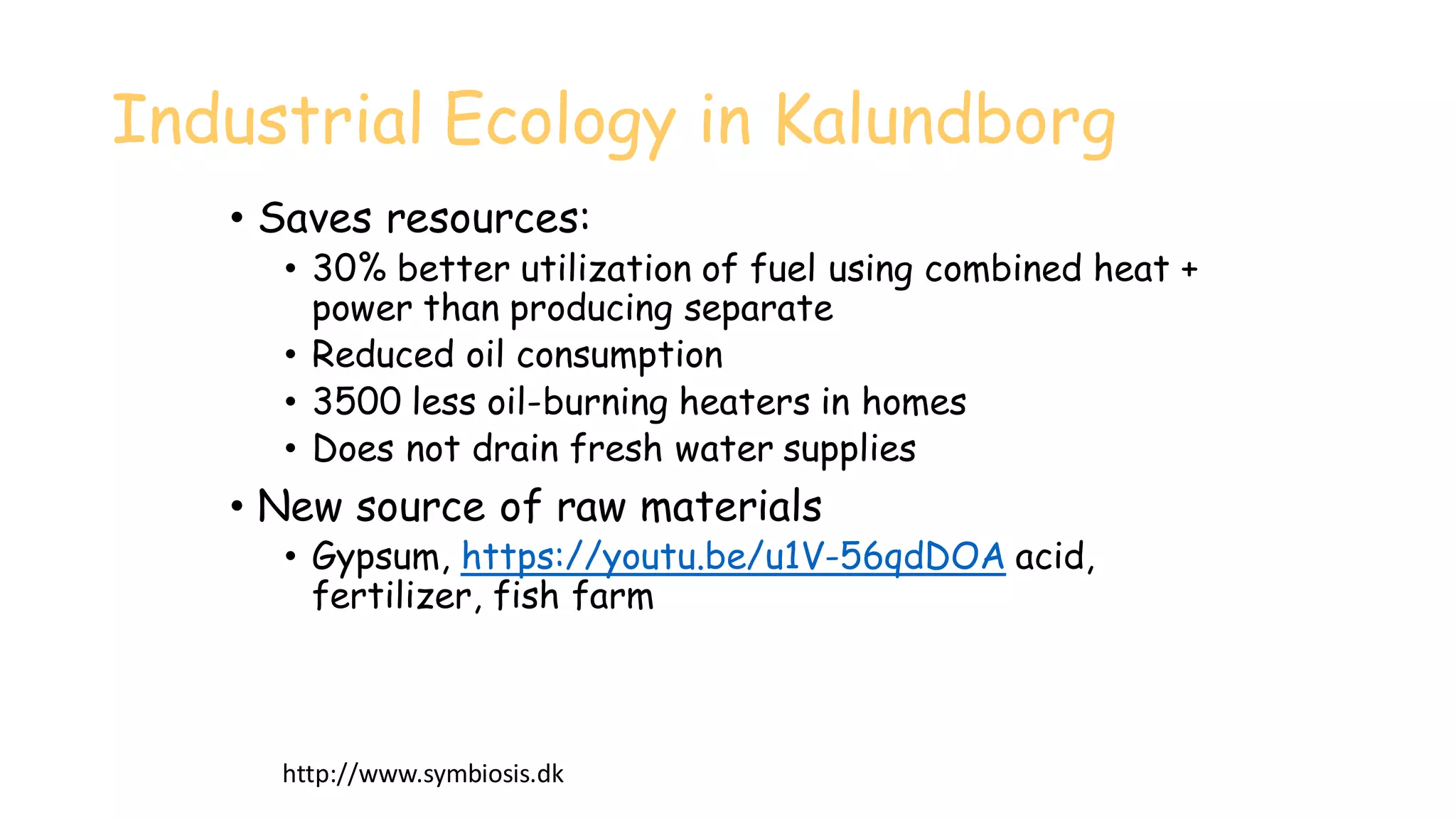 Industrial Ecology in Kalundborg
• Saves resources:
• 30% better utilization of fuel using combined heat +
power than producing separate
• Reduced oil consumption
• 3500 less oil-burning heaters in homes
• Does not drain fresh water supplies
• New source of raw materials
• Gypsum, https://youtu.be/u1V-56qdDOA acid,
fertilizer, fish farm
http://www.symbiosis.dk
 