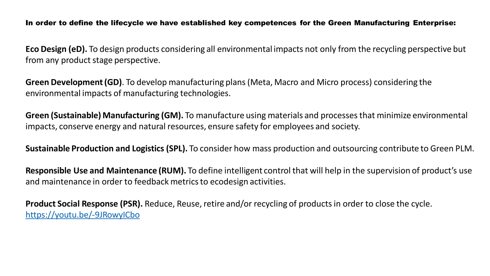 Eco Design (eD). To design products considering all environmentalimpacts not only from the recycling perspective but
from any product stage perspective.
Green Development (GD). To develop manufacturing plans (Meta, Macro and Micro process) considering the
environmental impacts of manufacturing technologies.
Green (Sustainable) Manufacturing (GM). To manufacture using materials and processes that minimize environmental
impacts, conserve energy and natural resources, ensure safety for employees and society.
Sustainable Production and Logistics (SPL). To consider how mass production and outsourcing contribute to Green PLM.
Responsible Use and Maintenance (RUM). To define intelligentcontrol that will help in the supervision of product’s use
and maintenance in order to feedback metrics to ecodesign activities.
Product Social Response (PSR). Reduce, Reuse, retire and/or recycling of products in order to close the cycle.
https://youtu.be/-9JRowyICbo
In order to define the lifecycle we have established key competences for the Green Manufacturing Enterprise:
 