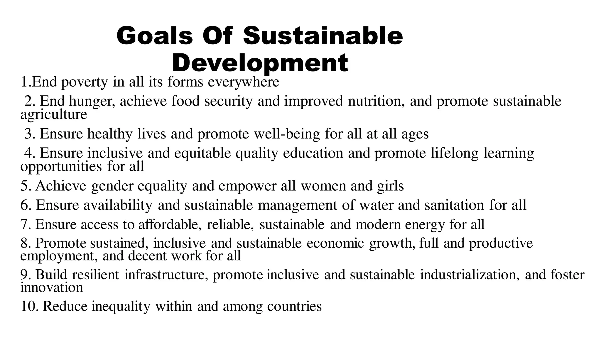 Goals Of Sustainable
Development
1.End poverty in all its forms everywhere
2. End hunger, achieve food security and improved nutrition, and promote sustainable
agriculture
3. Ensure healthy lives and promote well-being for all at all ages
4. Ensure inclusive and equitable quality education and promote lifelong learning
opportunities for all
5. Achieve gender equality and empower all women and girls
6. Ensure availability and sustainable management of water and sanitation for all
7. Ensure access to affordable, reliable, sustainable and modern energy for all
8. Promote sustained, inclusive and sustainable economic growth, full and productive
employment, and decent work for all
9. Build resilient infrastructure, promote inclusive and sustainable industrialization, and foster
innovation
10. Reduce inequality within and among countries
 