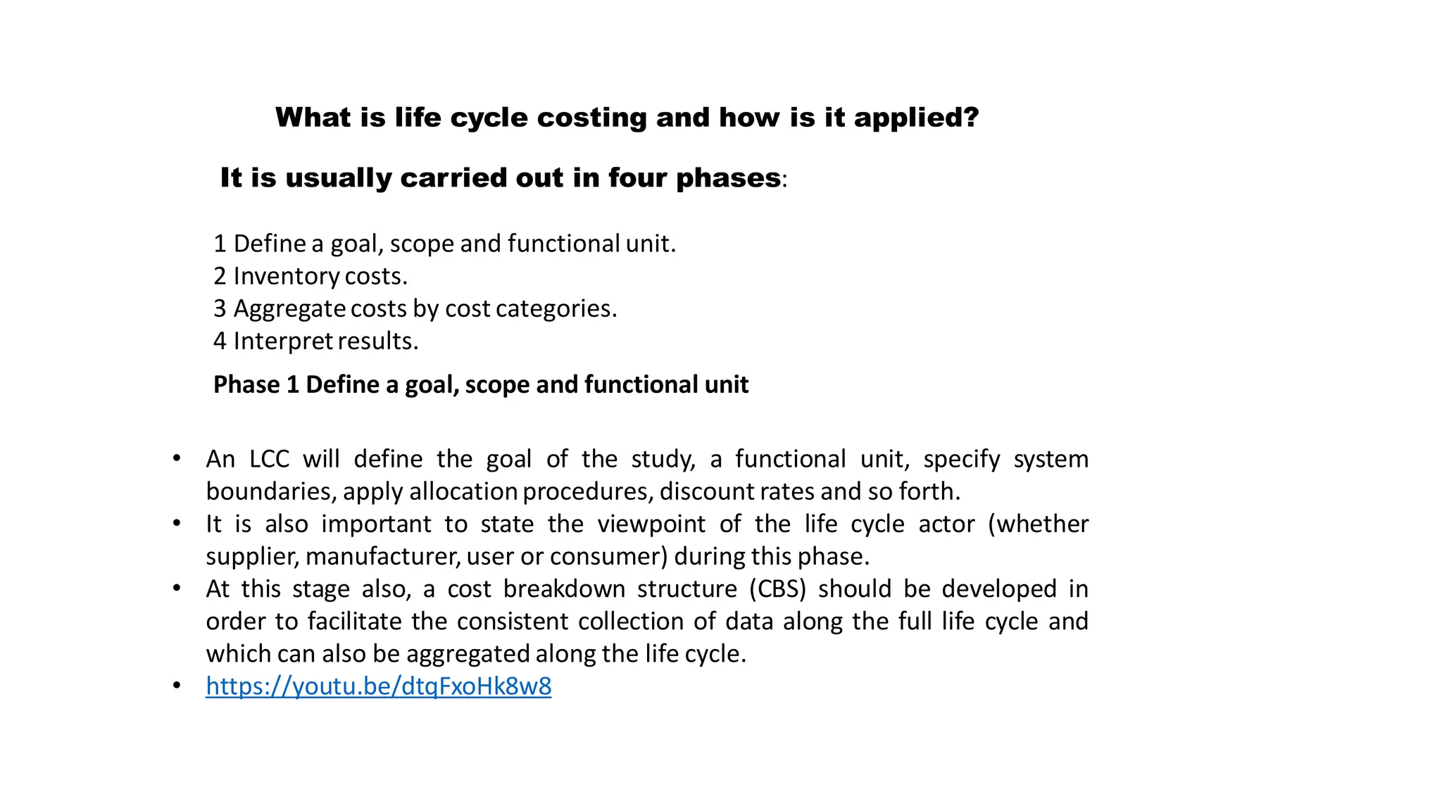 What is life cycle costing and how is it applied?
It is usually carried out in four phases:
1 Define a goal, scope and functional unit.
2 Inventory costs.
3 Aggregatecosts by cost categories.
4 Interpretresults.
Phase 1 Define a goal, scope and functional unit
• An LCC will define the goal of the study, a functional unit, specify system
boundaries, apply allocationprocedures, discount rates and so forth.
• It is also important to state the viewpoint of the life cycle actor (whether
supplier, manufacturer,user or consumer) during this phase.
• At this stage also, a cost breakdown structure (CBS) should be developed in
order to facilitate the consistent collection of data along the full life cycle and
which can also be aggregated along the life cycle.
• https://youtu.be/dtqFxoHk8w8
 