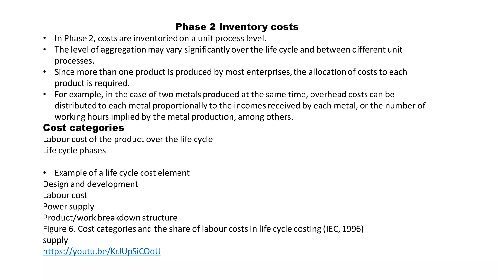 Phase 2 Inventory costs
• In Phase 2, costs are inventoriedon a unit process level.
• The level of aggregation may vary significantly over the life cycle and between differentunit
processes.
• Since more than one product is produced by most enterprises,the allocationof costs to each
product is required.
• For example, in the case of two metals produced at the same time, overhead costs can be
distributedto each metal proportionally to the incomes received by each metal, or the number of
working hours implied by the metal production, among others.
Cost categories
Labour cost of the product over the life cycle
Life cycle phases
• Example of a life cycle cost element
Design and development
Labour cost
Power supply
Product/work breakdown structure
Figure 6. Cost categoriesand the share of labour costs in life cycle costing (IEC,1996)
supply
https://youtu.be/KrJUpSiCOoU
 