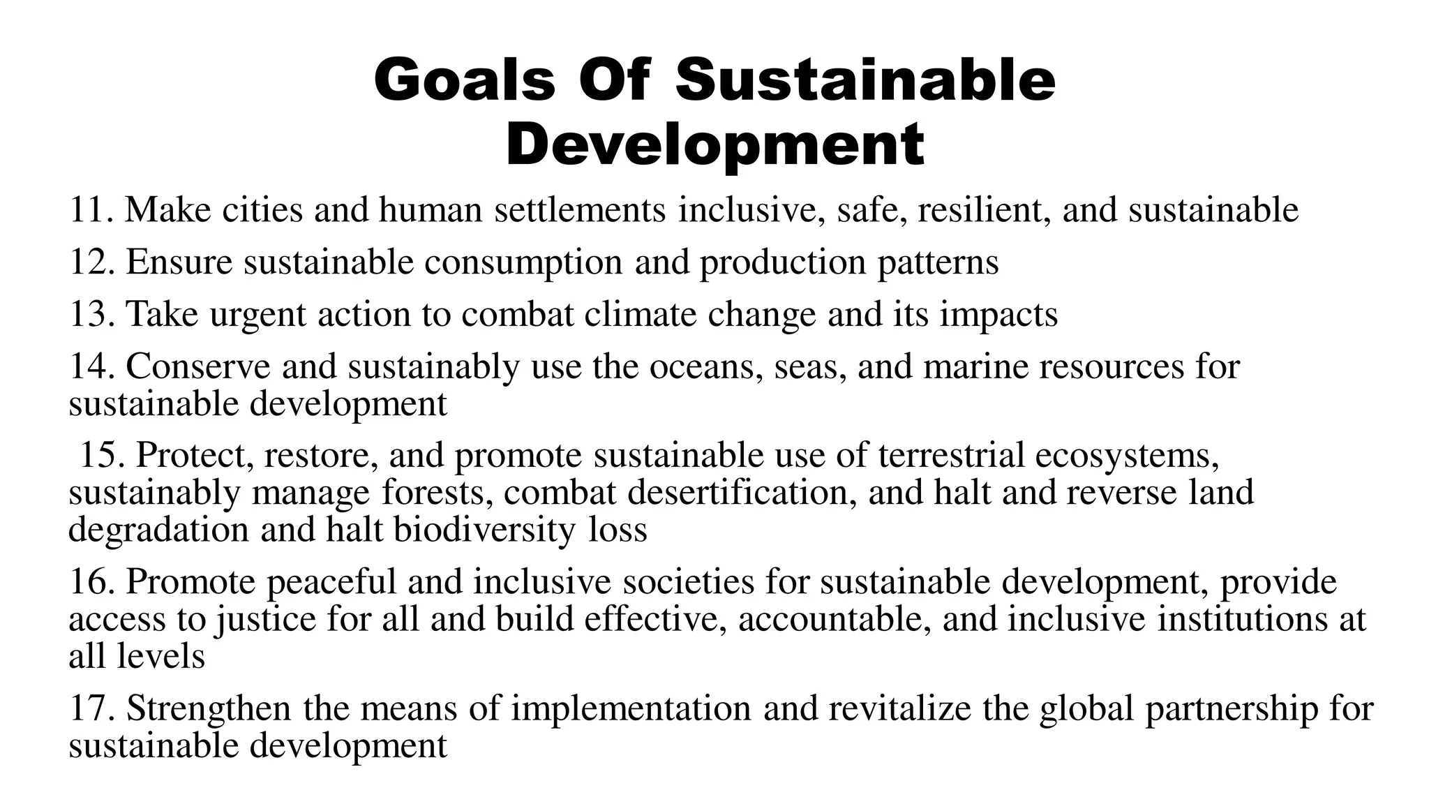 Goals Of Sustainable
Development
11. Make cities and human settlements inclusive, safe, resilient, and sustainable
12. Ensure sustainable consumption and production patterns
13. Take urgent action to combat climate change and its impacts
14. Conserve and sustainably use the oceans, seas, and marine resources for
sustainable development
15. Protect, restore, and promote sustainable use of terrestrial ecosystems,
sustainably manage forests, combat desertification, and halt and reverse land
degradation and halt biodiversity loss
16. Promote peaceful and inclusive societies for sustainable development, provide
access to justice for all and build effective, accountable, and inclusive institutions at
all levels
17. Strengthen the means of implementation and revitalize the global partnership for
sustainable development
 