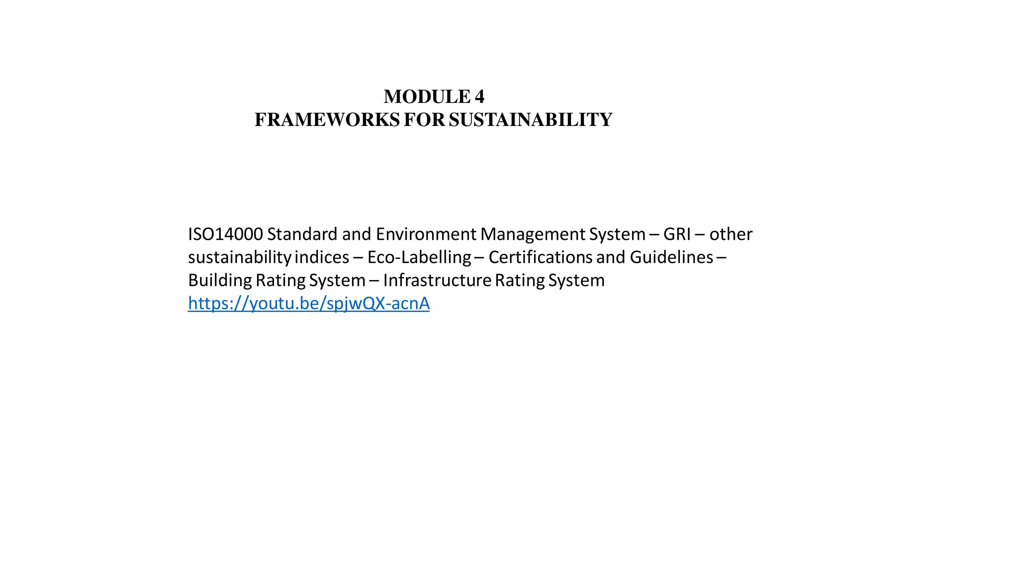 MODULE 4
FRAMEWORKS FOR SUSTAINABILITY
ISO14000 Standard and Environment Management System – GRI – other
sustainabilityindices – Eco-Labelling– Certifications and Guidelines –
Building Rating System – InfrastructureRating System
https://youtu.be/spjwQX-acnA
 