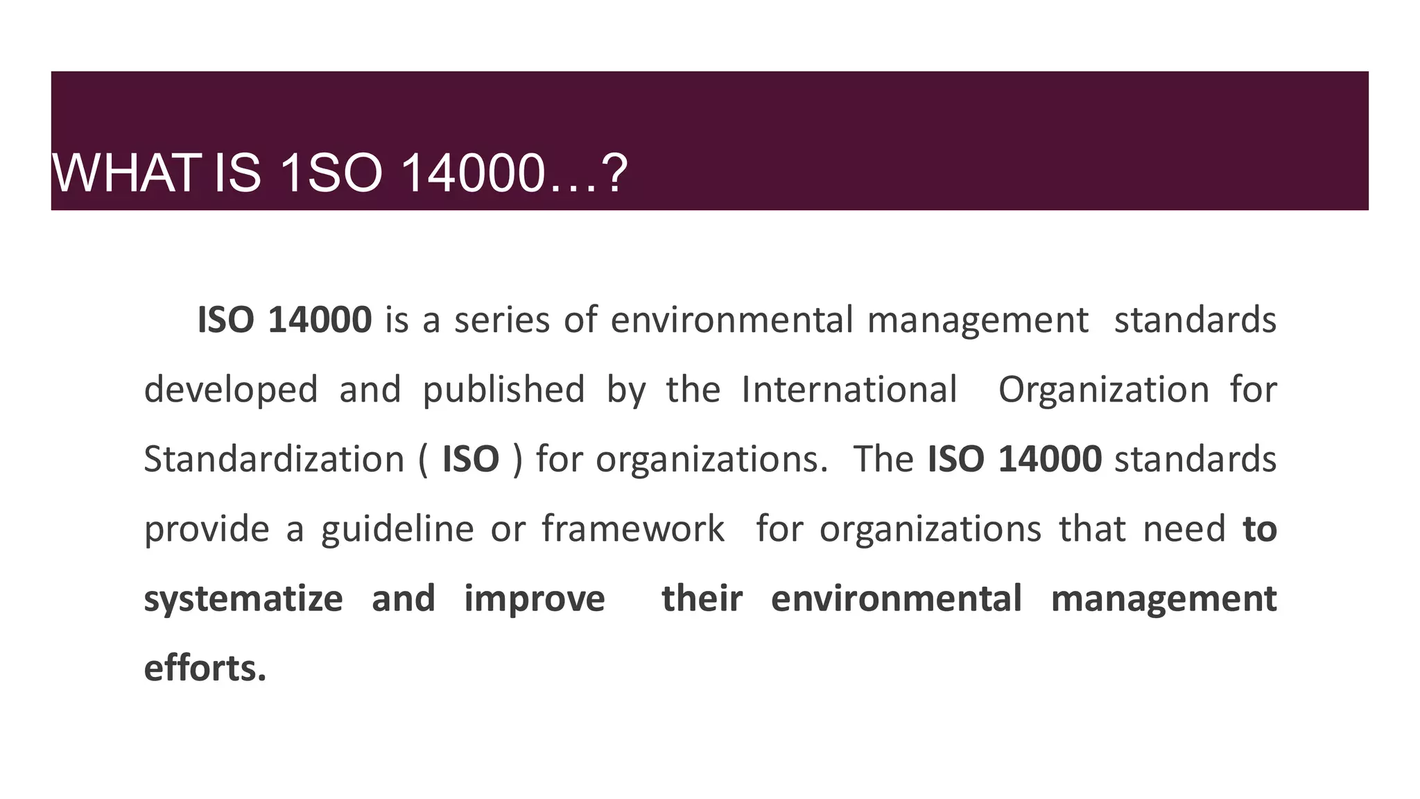WHAT IS 1SO 14000…?
ISO 14000 is a series of environmental management standards
developed and published by the International Organization for
Standardization ( ISO ) for organizations. The ISO 14000 standards
provide a guideline or framework for organizations that need to
systematize and improve their environmental management
efforts.
 