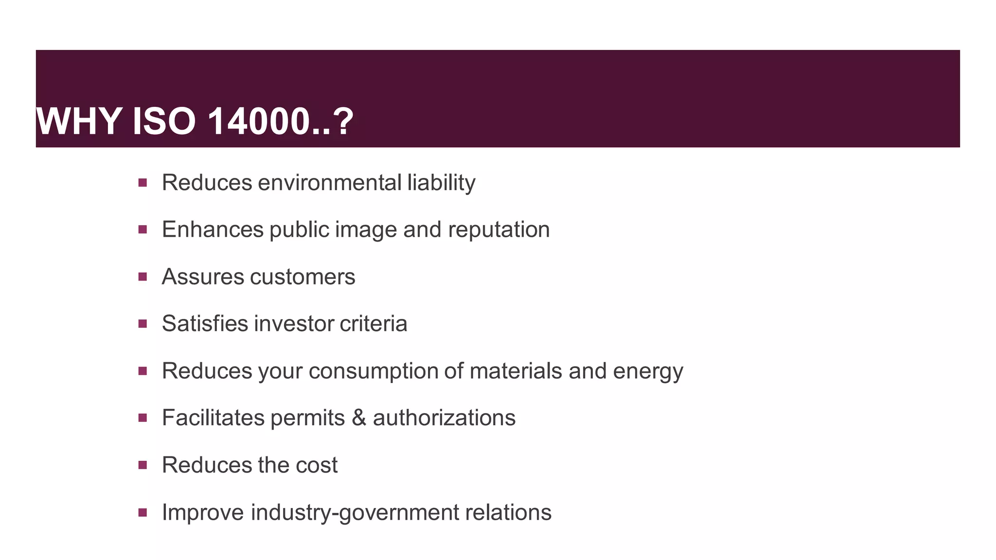 WHY ISO 14000..?
 Reduces environmental liability
 Enhances public image and reputation
 Assures customers
 Satisfies investor criteria
 Reduces your consumption of materials and energy
 Facilitates permits & authorizations
 Reduces the cost
 Improve industry-government relations
 