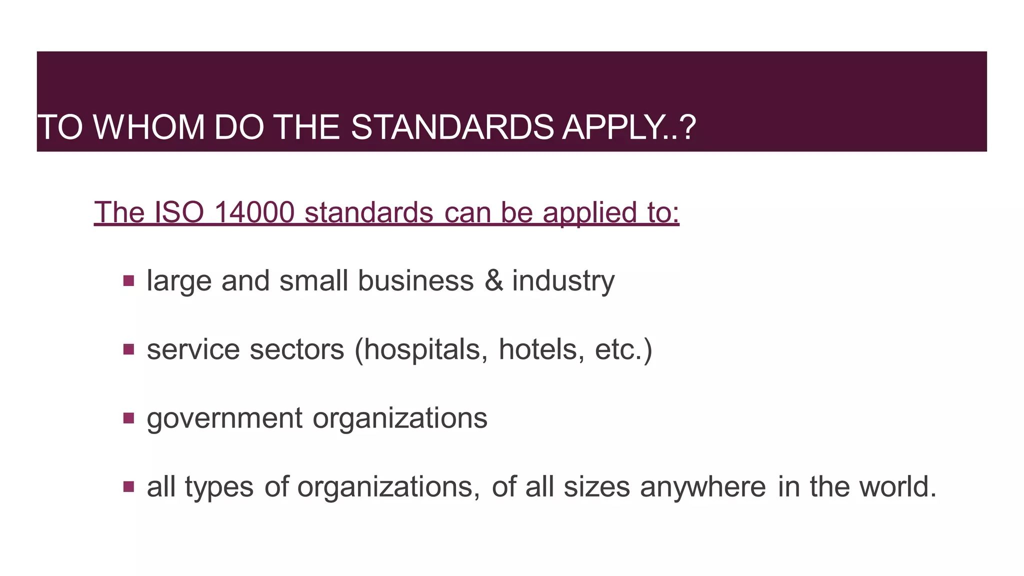 TO WHOM DO THE STANDARDS APPLY..?
The ISO 14000 standards can be applied to:
 large and small business & industry
 service sectors (hospitals, hotels, etc.)
 government organizations
 all types of organizations, of all sizes anywhere in the world.
 
