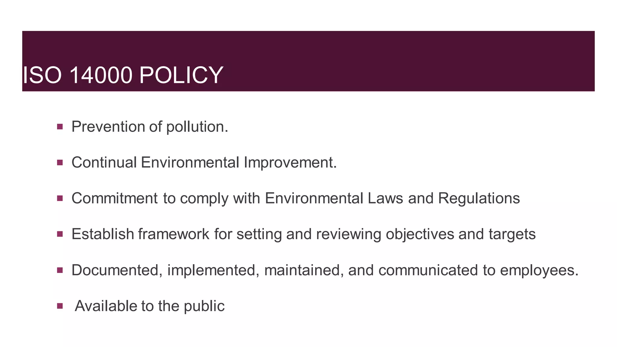 ISO 14000 POLICY
 Prevention of pollution.
 Continual Environmental Improvement.
 Commitment to comply with Environmental Laws and Regulations
 Establish framework for setting and reviewing objectives and targets
 Documented, implemented, maintained, and communicated to employees.
 Available to the public
 