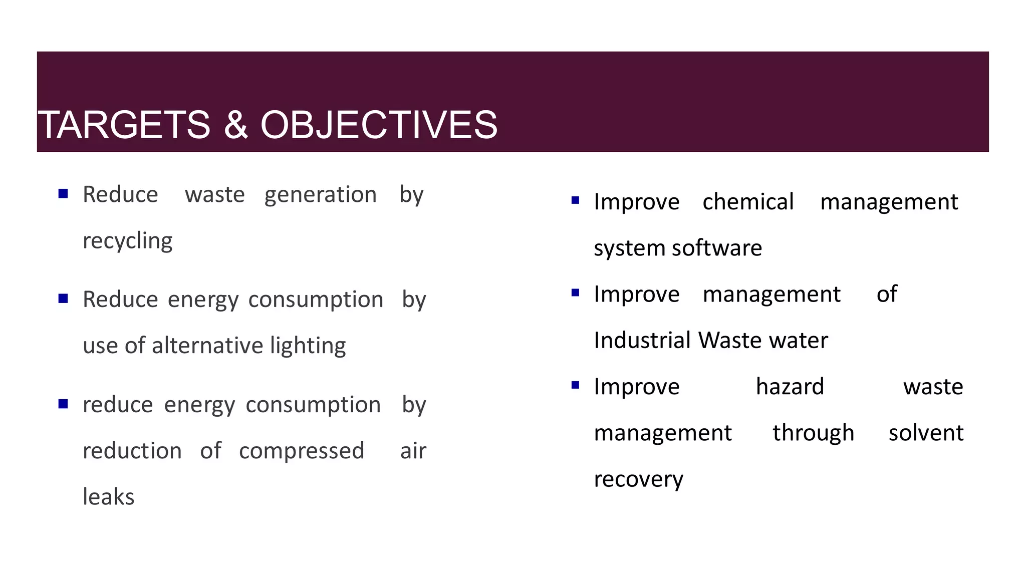 TARGETS & OBJECTIVES
 Reduce waste generation by
recycling
 Reduce energy consumption by
use of alternative lighting
 reduce energy consumption by
reduction of compressed air
leaks
 Improve chemical management
system software
 Improve management of
Industrial Waste water
hazard
through
waste
solvent
 Improve
management
recovery
 