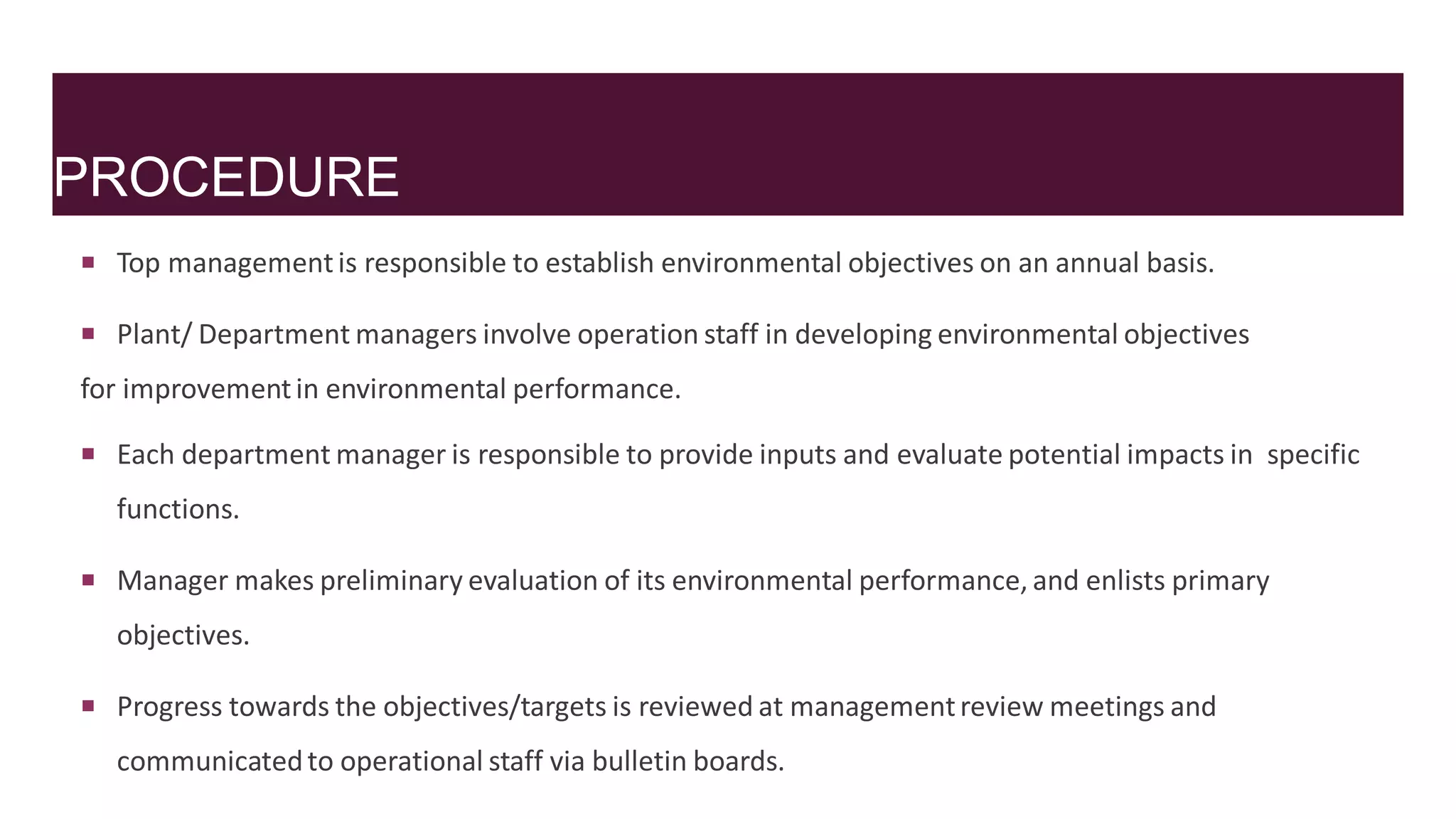 PROCEDURE
 Top managementis responsible to establish environmental objectives on an annual basis.
 Plant/ Department managers involve operation staff in developing environmental objectives
for improvementin environmental performance.
 Each department manager is responsible to provide inputs and evaluate potential impacts in specific
functions.
 Manager makes preliminary evaluation of its environmental performance, and enlists primary
objectives.
 Progress towards the objectives/targets is reviewed at managementreview meetings and
communicatedto operational staff via bulletin boards.
 