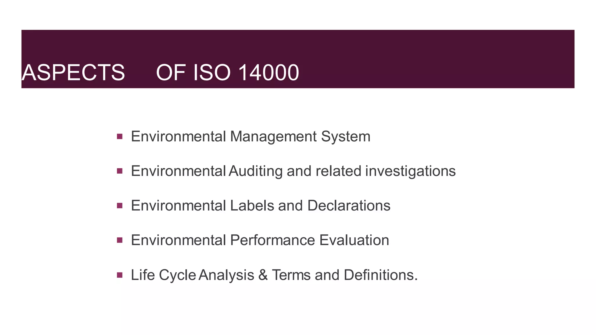 ASPECTS OF ISO 14000
 Environmental Management System
 Environmental Auditing and related investigations
 Environmental Labels and Declarations
 Environmental Performance Evaluation
 Life CycleAnalysis & Terms and Definitions.
 