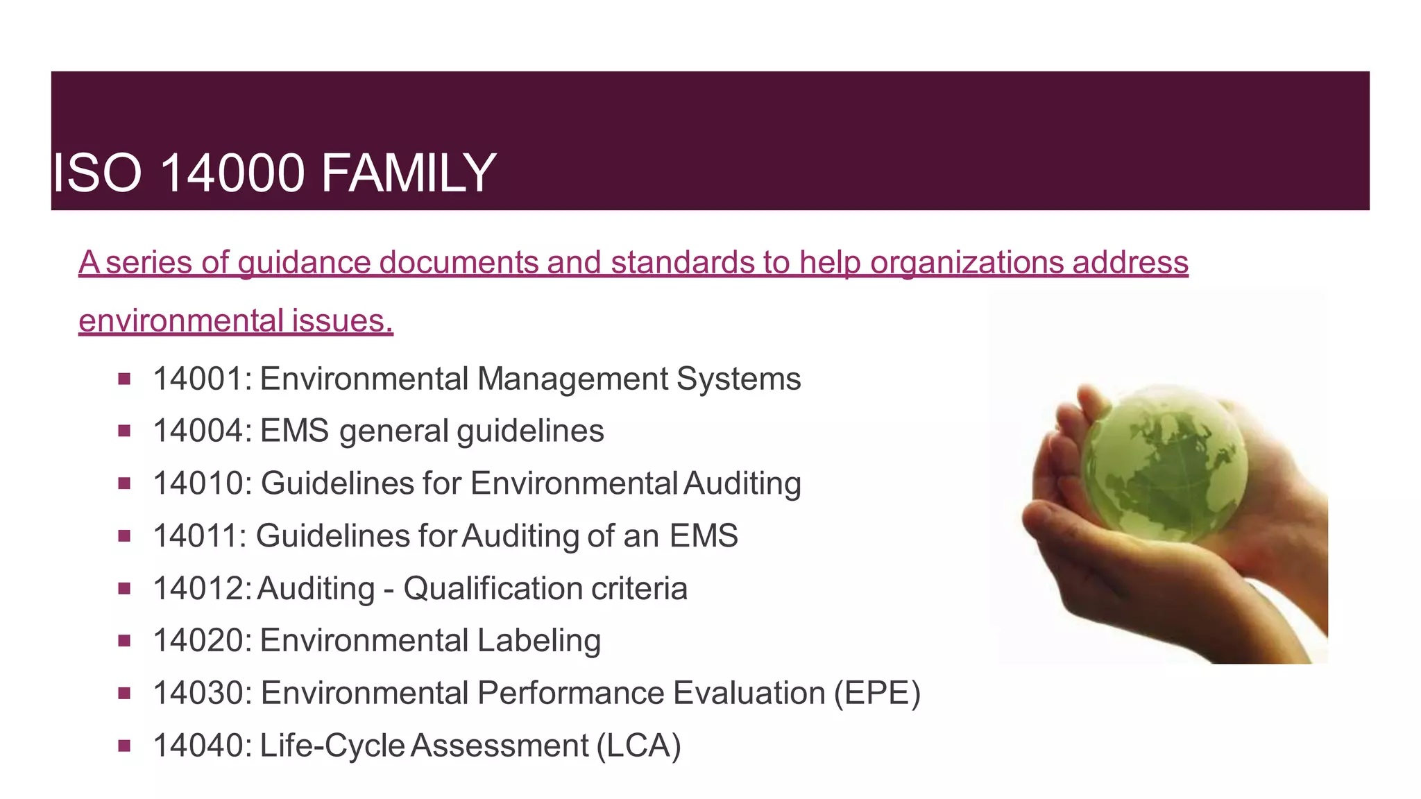 ISO 14000 FAMILY
A series of guidance documents and standards to help organizations address
environmental issues.
 14001: Environmental Management Systems
 14004: EMS general guidelines
 14010: Guidelines for EnvironmentalAuditing
 14011: Guidelines forAuditing of an EMS
 14012:Auditing - Qualification criteria
 14020: Environmental Labeling
 14030: Environmental Performance Evaluation (EPE)
 14040: Life-CycleAssessment (LCA)
 