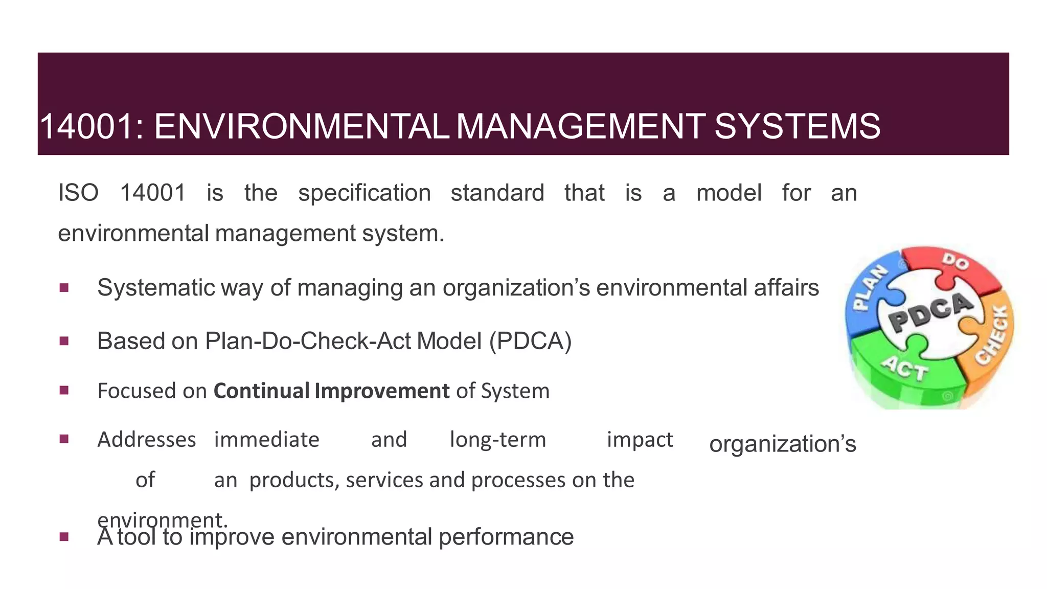 14001: ENVIRONMENTALMANAGEMENT SYSTEMS
ISO 14001 is the specification standard that is a model for an
environmental management system.
 Systematic way of managing an organization’s environmental affairs
 Based on Plan-Do-Check-Act Model (PDCA)
 Focused on Continual Improvement of System
 Addresses immediate and long-term impact
of an products, services and processes on the
environment.
organization’s
 A tool to improve environmental performance
 