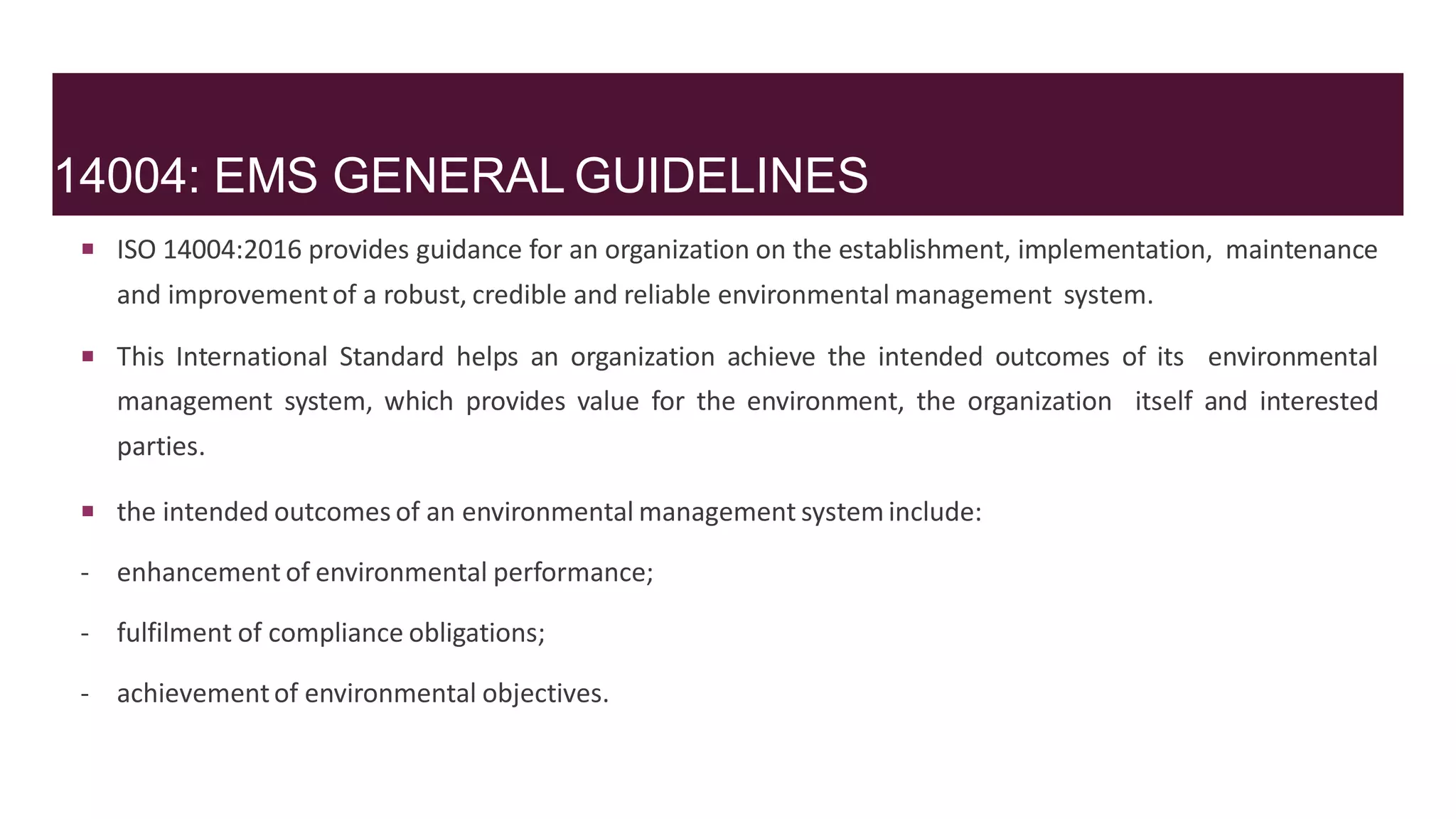 14004: EMS GENERAL GUIDELINES
 ISO 14004:2016 provides guidance for an organization on the establishment, implementation, maintenance
and improvementof a robust, credible and reliable environmental management system.
 This International Standard helps an organization achieve the intended outcomes of its environmental
management system, which provides value for the environment, the organization itself and interested
parties.
 the intended outcomes of an environmental management system include:
- enhancement of environmental performance;
- fulfilment of compliance obligations;
- achievementof environmental objectives.
 