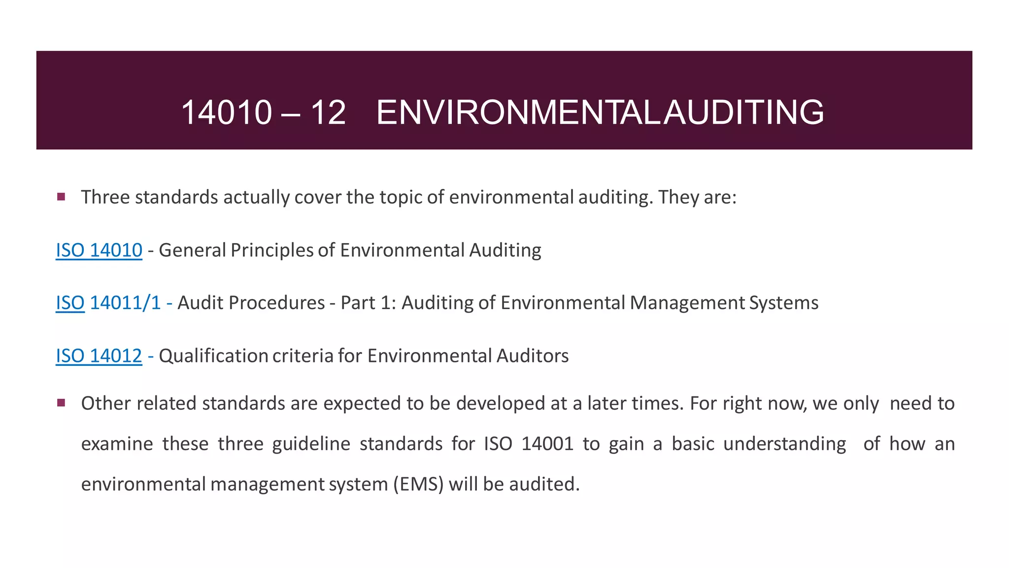 14010 – 12 ENVIRONMENTALAUDITING
 Three standards actually cover the topic of environmental auditing. They are:
ISO 14010 - General Principles of Environmental Auditing
ISO 14011/1 - Audit Procedures - Part 1: Auditing of Environmental Management Systems
ISO 14012 - Qualificationcriteria for Environmental Auditors
 Other related standards are expected to be developed at a later times. For right now, we only need to
examine these three guideline standards for ISO 14001 to gain a basic understanding of how an
environmental management system (EMS) will be audited.
 