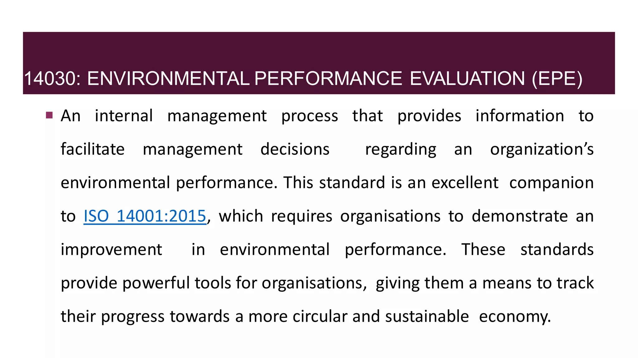 14030: ENVIRONMENTAL PERFORMANCE EVALUATION (EPE)
 An internal management process that provides information to
facilitate management decisions regarding an organization’s
environmental performance. This standard is an excellent companion
to ISO 14001:2015, which requires organisations to demonstrate an
improvement in environmental performance. These standards
provide powerful tools for organisations, giving them a means to track
their progress towards a more circular and sustainable economy.
 