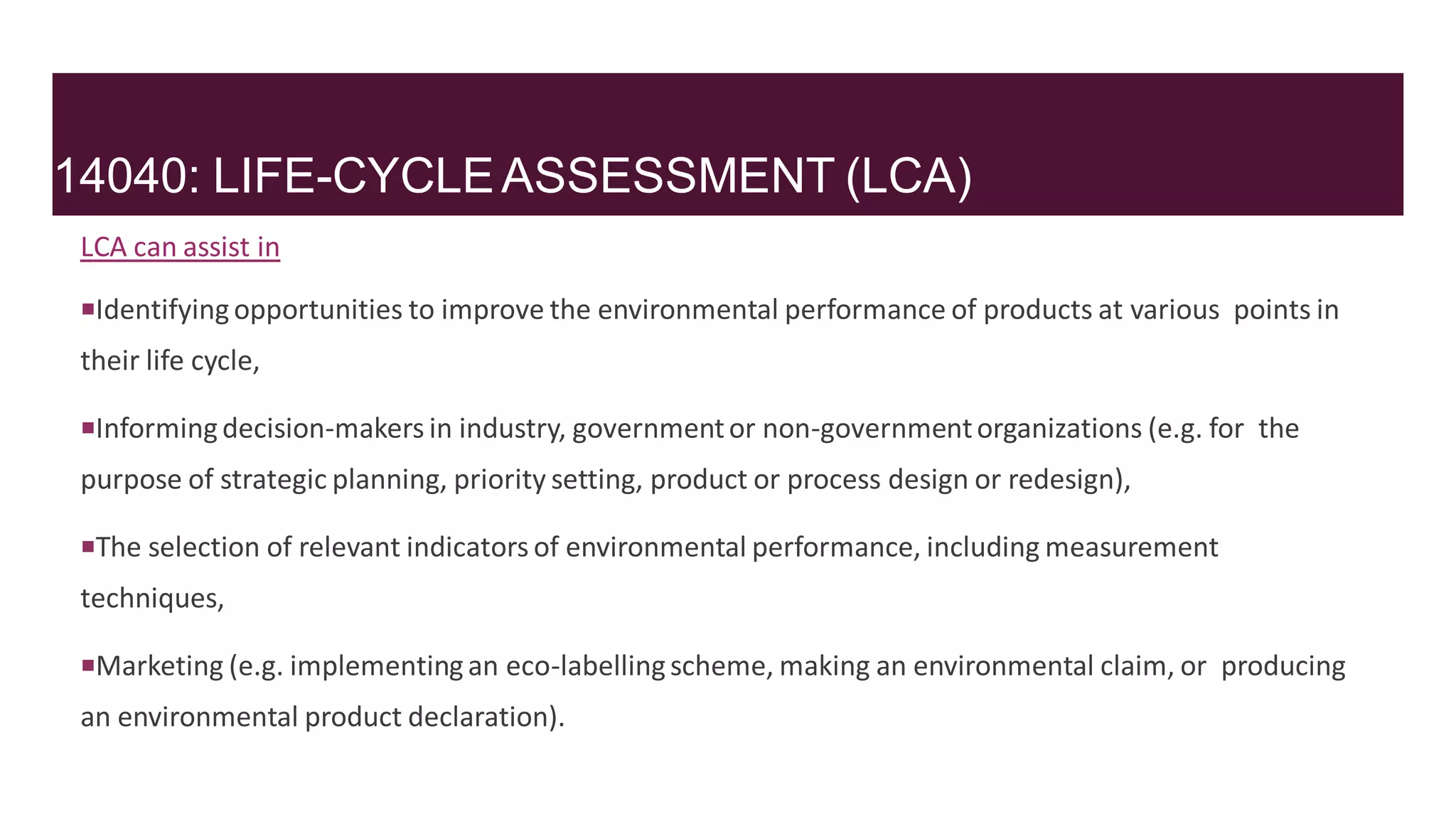 14040: LIFE-CYCLEASSESSMENT (LCA)
LCA can assist in
Identifyingopportunities to improve the environmental performance of products at various points in
their life cycle,
Informingdecision-makers in industry, governmentor non-governmentorganizations (e.g. for the
purpose of strategic planning, priority setting, product or process design or redesign),
The selection of relevant indicators of environmental performance, including measurement
techniques,
Marketing (e.g. implementingan eco-labellingscheme, making an environmental claim, or producing
an environmental product declaration).
 