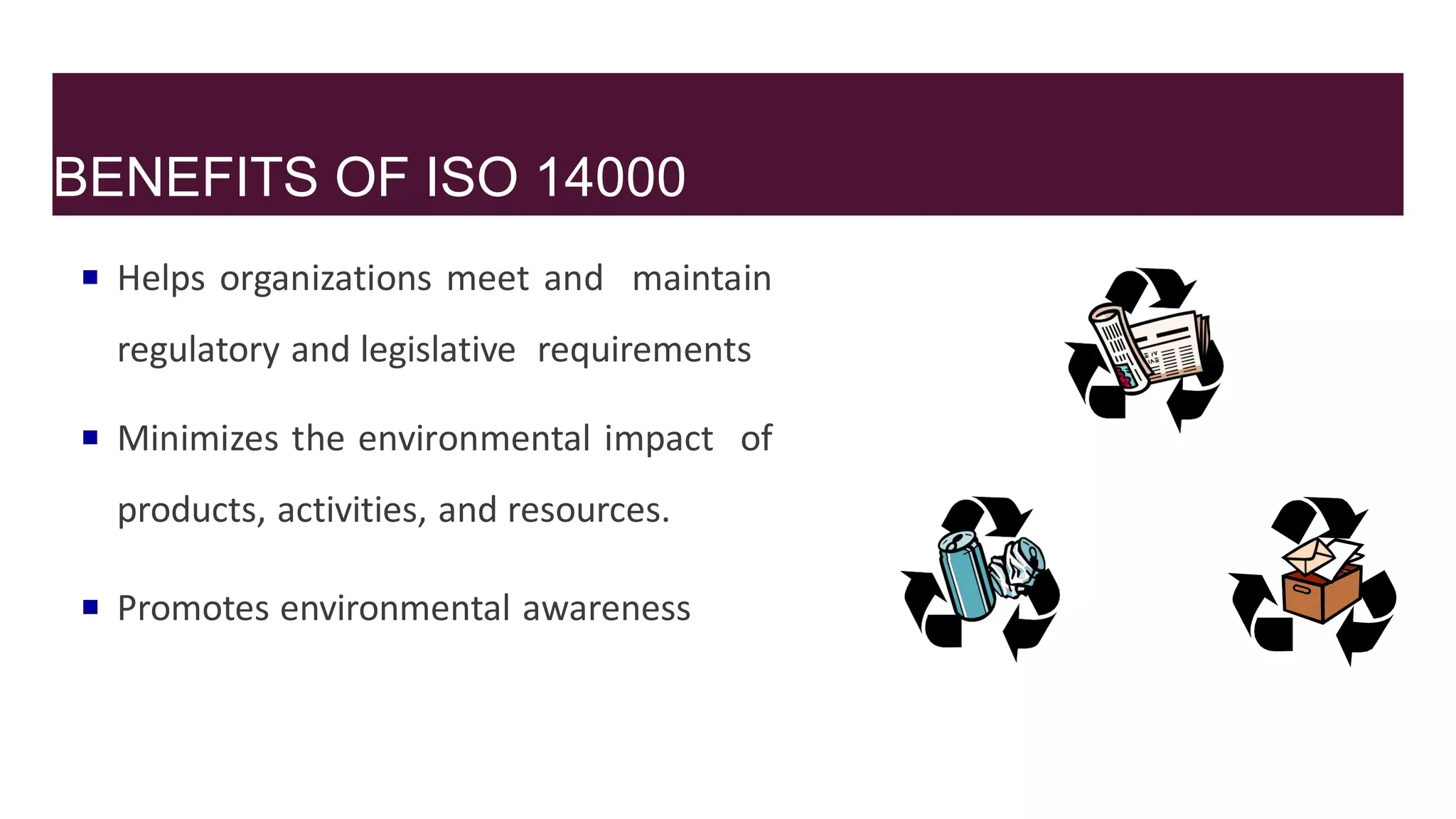BENEFITS OF ISO 14000
 Helps organizations meet and maintain
regulatory and legislative requirements
 Minimizes the environmental impact of
products, activities, and resources.
 Promotes environmental awareness
 