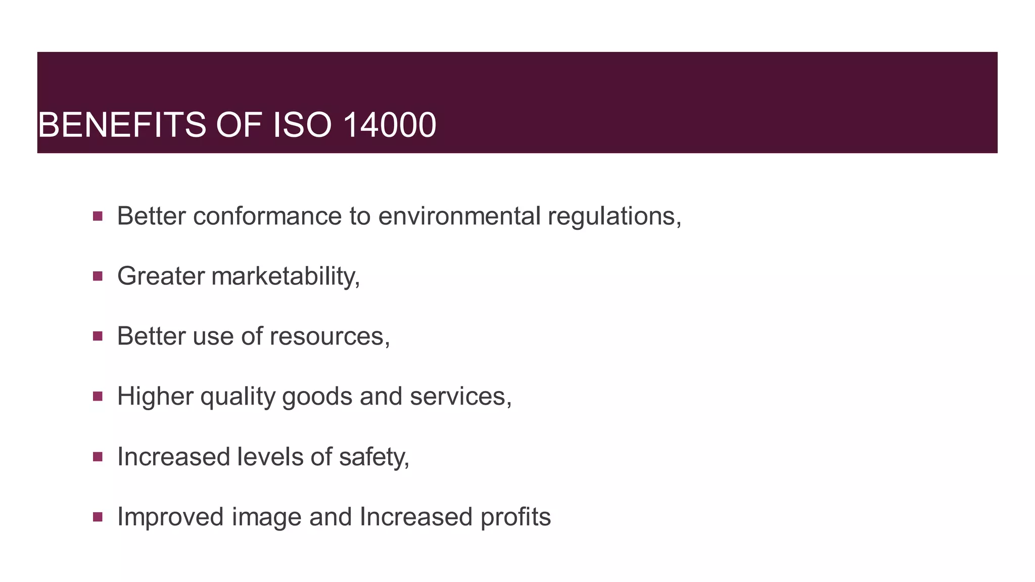 BENEFITS OF ISO 14000
 Better conformance to environmental regulations,
 Greater marketability,
 Better use of resources,
 Higher quality goods and services,
 Increased levels of safety,
 Improved image and Increased profits
 