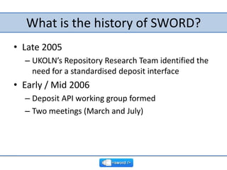 What is the history of SWORD?,[object Object],Late 2005,[object Object],UKOLN’s Repository Research Team identified the need for a standardised deposit interface,[object Object],Early / Mid 2006,[object Object],Deposit API working group formed,[object Object],Two meetings (March and July),[object Object]