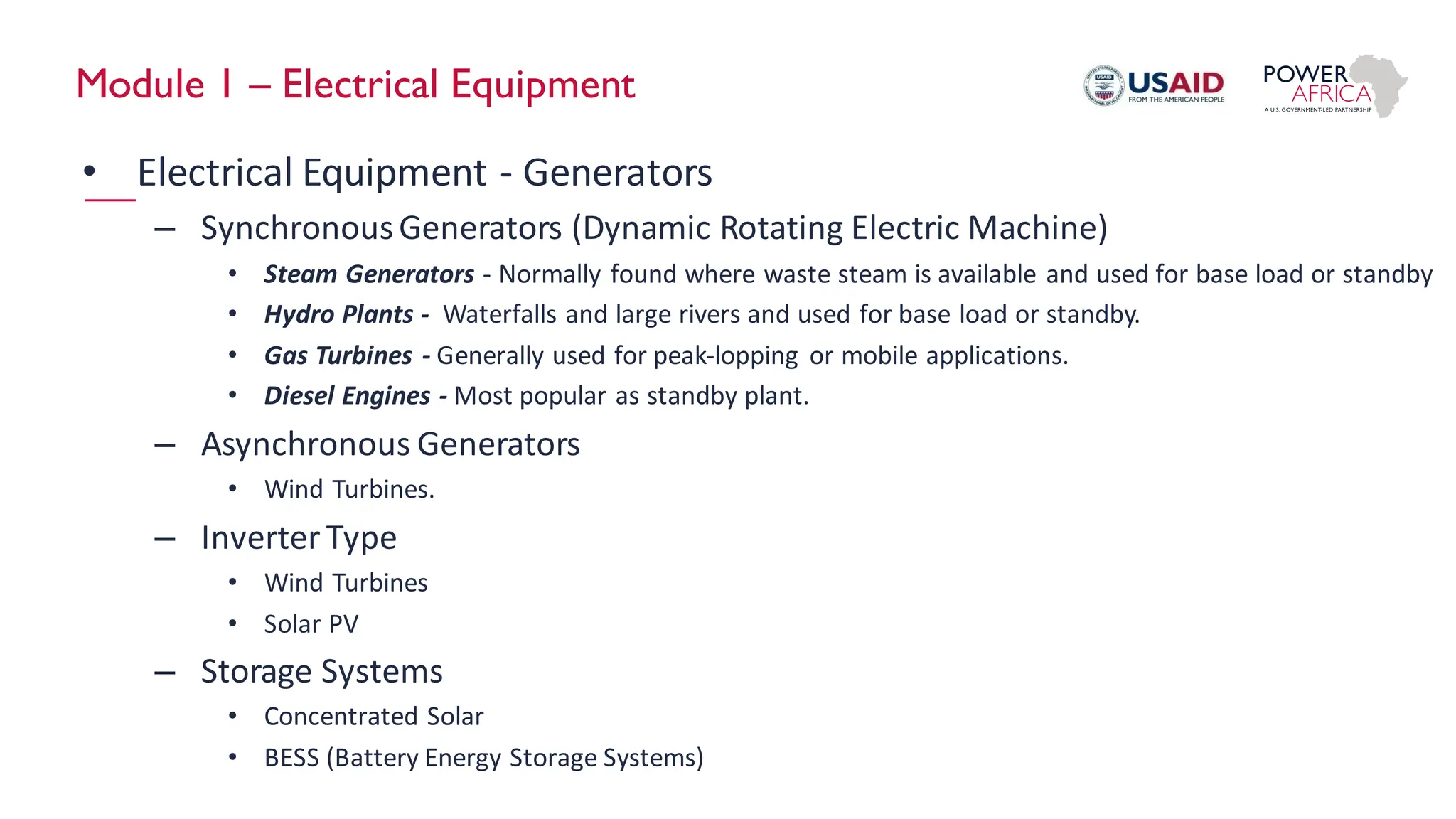 Module 1 – Electrical Equipment
• Electrical Equipment - Generators
– SynchronousGenerators (Dynamic Rotating Electric Machine)
• Steam Generators - Normally found where waste steam is available and used for base load or standby
• Hydro Plants - Waterfalls and large rivers and used for base load or standby.
• Gas Turbines - Generally used for peak-lopping or mobile applications.
• Diesel Engines - Most popular as standby plant.
– Asynchronous Generators
• Wind Turbines.
– Inverter Type
• Wind Turbines
• Solar PV
– Storage Systems
• Concentrated Solar
• BESS (Battery Energy Storage Systems)
 