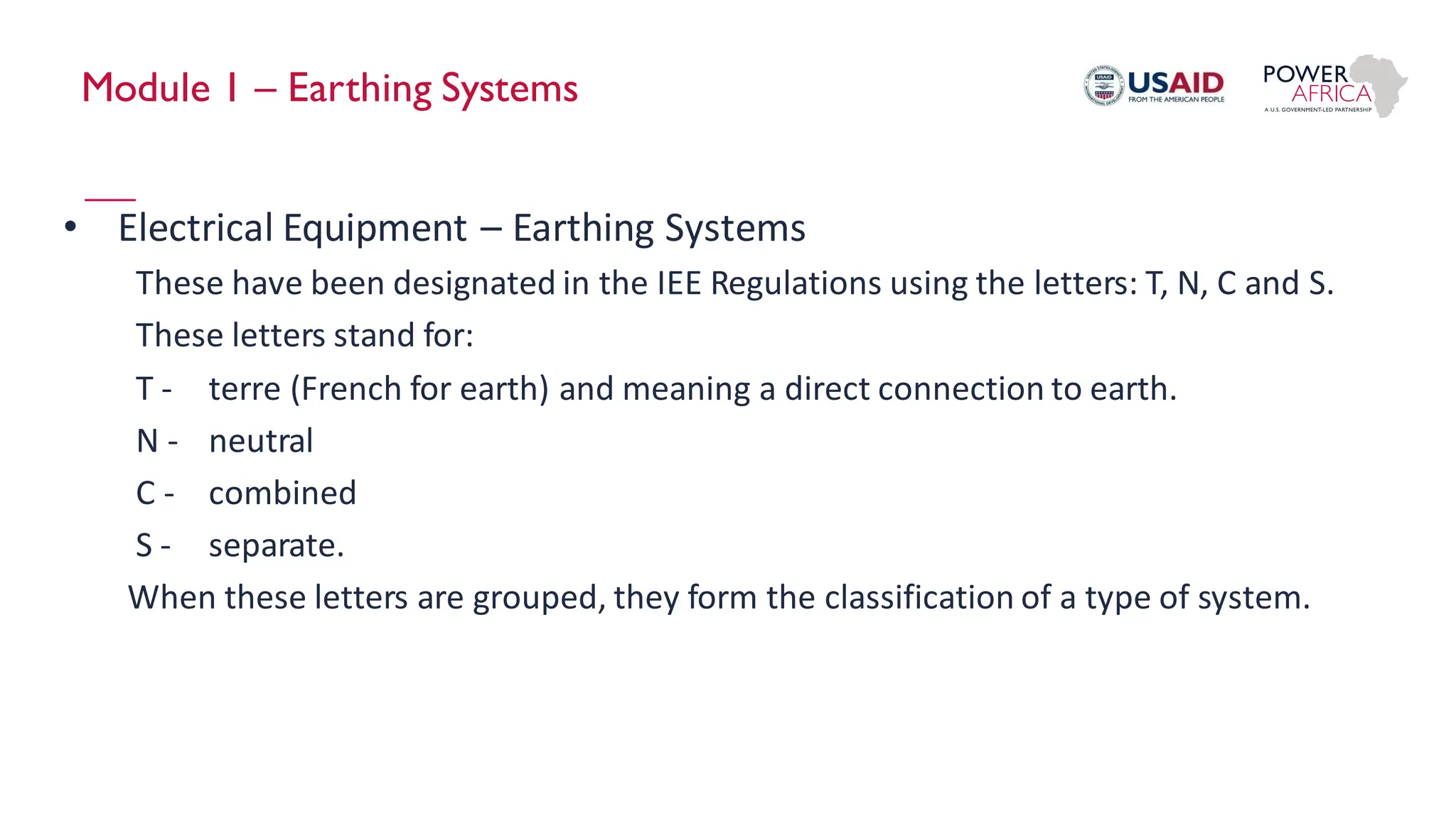 Module 1 – Earthing Systems
• Electrical Equipment – Earthing Systems
These have been designated in the IEE Regulations using the letters: T, N, C and S.
These letters stand for:
T - terre (French for earth) and meaning a direct connection to earth.
N - neutral
C - combined
S - separate.
When these letters are grouped, they form the classification of a type of system.
 