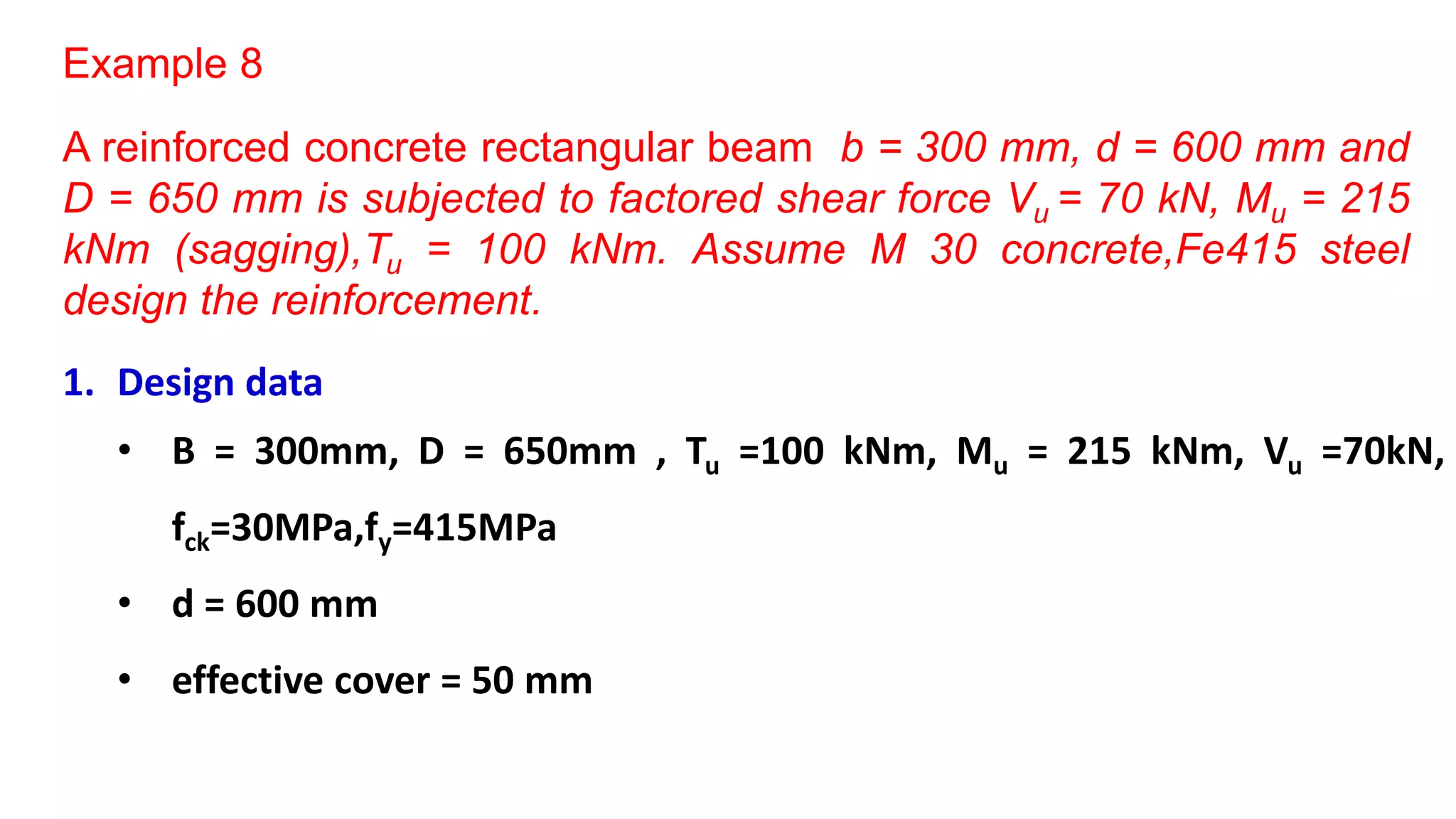 Example 8
A reinforced concrete rectangular beam b = 300 mm, d = 600 mm and
D = 650 mm is subjected to factored shear force Vu = 70 kN, Mu = 215
kNm (sagging),Tu = 100 kNm. Assume M 30 concrete,Fe415 steel
design the reinforcement.
1. Design data
• B = 300mm, D = 650mm , Tu =100 kNm, Mu = 215 kNm, Vu =70kN,
fck=30MPa,fy=415MPa
• d = 600 mm
• effective cover = 50 mm
 
