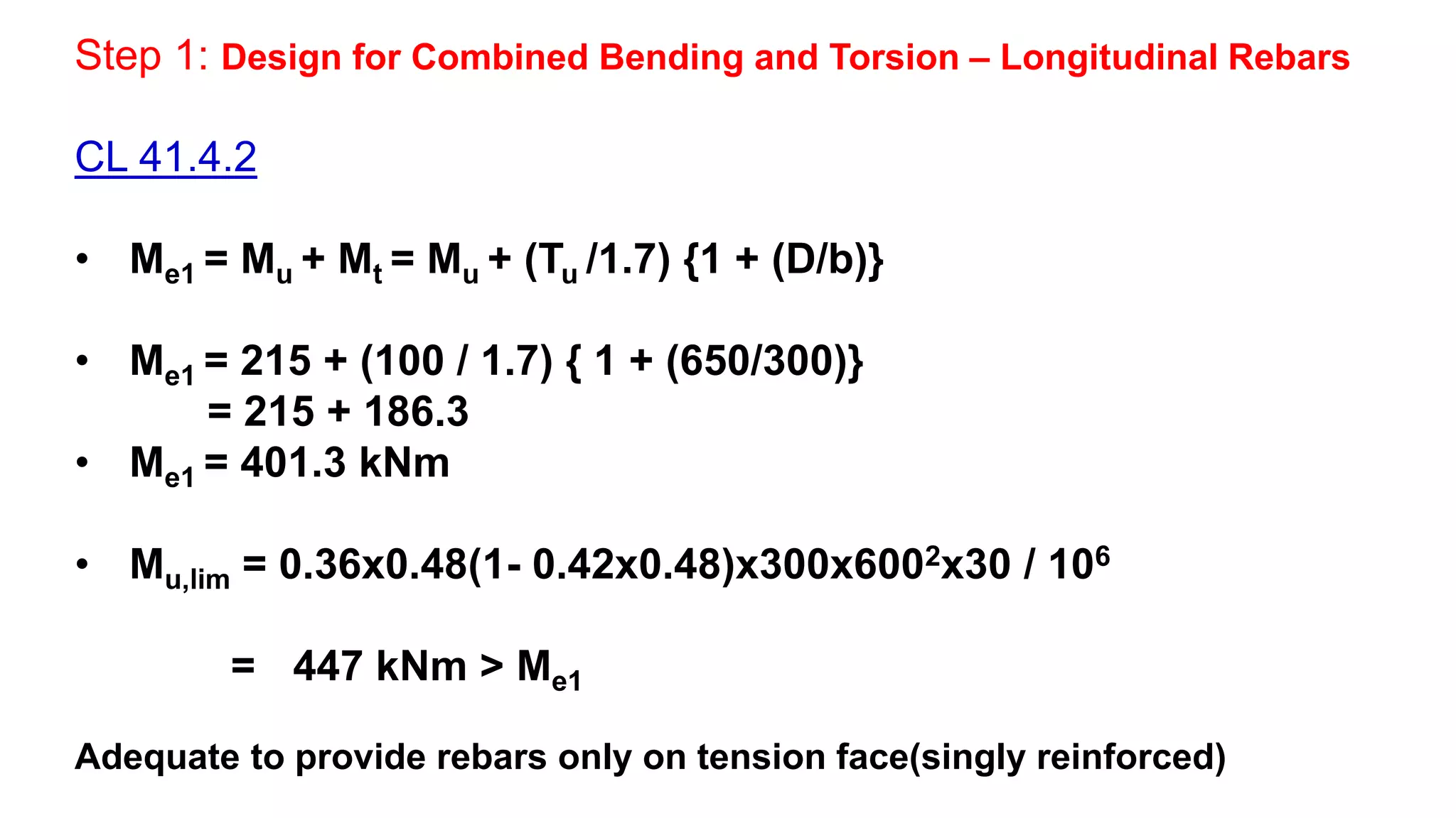 Step 1: Design for Combined Bending and Torsion – Longitudinal Rebars
CL 41.4.2
• Me1 = Mu + Mt = Mu + (Tu /1.7) {1 + (D/b)}
• Me1 = 215 + (100 / 1.7) { 1 + (650/300)}
= 215 + 186.3
• Me1 = 401.3 kNm
• Mu,lim = 0.36x0.48(1- 0.42x0.48)x300x6002x30 / 106
= 447 kNm > Me1
Adequate to provide rebars only on tension face(singly reinforced)
 